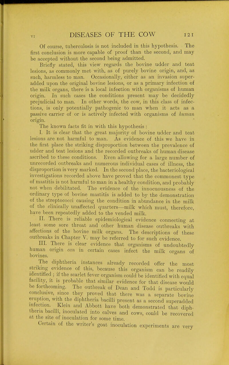 Of course, tuberculosis is not included in this hypothesis. The first conclusion is more capable of proof than the second, and may be accepted without the second being admitted. Briefly stated, this view regards the bovine udder and teat lesions, as commonly met with, as of purely bovine origin, and, as such, harmless to man. Occasionally, either as an invasion super- added upon the original bovine lesions, or as a primary infection of the milk organs, there is a local infection with organisms of human origin. In such cases the conditions present may be decidedly prejudicial to man. In other words, the cow, in this class of infec- tions, is only potentially pathogenic to man when it acts as a passive carrier of or is actively infected with organisms of human origin. The known facts fit in with this hypothesis : I. It is clear that the great majority of bovine udder and teat lesions are not harmful to man. As evidence of this we have in the first place the striking disproportion between the prevalence of udder and teat lesions and the recorded outbreaks of human disease ascribed to tliese conditions. Even allowing for a large number of unrecorded outbreaks and numerous individual cases of illness, the disproportion is very marked. In the second place, the bacteriological investigations recorded above have proved that the commonest type of mastitis is not harmful to man in a healthy condition, and probably not when debilitated. The evidence of the innocuousness of the ordinary type of bovine mastitis is added to by the demonstration of the streptococci causing the condition in abundance in the milk of the clinically unaffected quarters—milk which must, therefore, have been repeatedly added to the vended milk. II. There is reliable epidemiological evidence connecting at least some sore throat and other human disease outbreaks with affections of the bovine milk organs. The descriptions of these outbreaks in Chapter V. may be referred to for such evidence. III. There is clear evidence that organisms of undoubtedly human origin can in certain cases infect the milk organs of bovines. The diphtheria instances already recorded ofter the most striking evidence of this, because this organism can be readily identified ; if the scarlet fever organism could be identified with equal facility, It is probable that similar evidence for that disease would be forthcoming. The outbreak of Dean and Todd is particularly conclusive, since they proved that there was a separate bovine eruption, with the diphtheria bacilli present as a second superadded infection. Klein and Abbott have both demonstrated that diph- theria bacilli, inoculated into calves and cows, could be recovered at the site of inoculation for some time. Certain of the writer's goat inoculation experiments are very