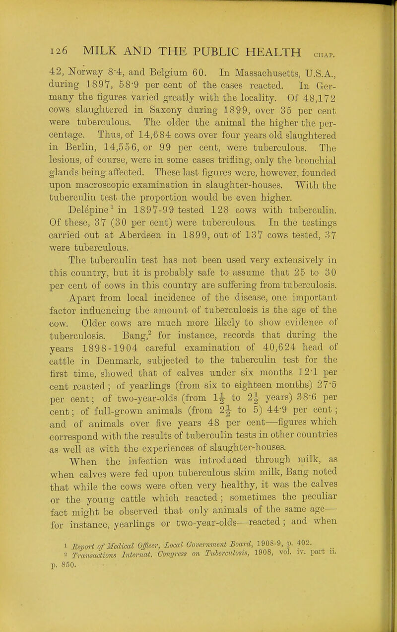 42, Norway 8-4, and Belgium 60. In Massachusetts, U.S.A., during 1897, 58-9 per cent of the cases reacted. In Ger- many the figures varied greatly with the locality. Of 48,172 cows slaughtered in Saxony during 1899, over 35 per cent were tuberculous. The older the animal the higher the per- centage. Thus, of 14,684 cows over four years old slaughtered in Berlin, 14,556, or 99 per cent, were tuberculous. The lesions, of course, were in some cases trifling, only the bronchial glands being affected. These last figures were, however, founded upon macroscopic examination in slaughter-houses. With the tuberculin test the proportion would be even higher. Delepine^ in 1897-99 tested 128 cows with tuberculin. Of these, 37 (30 per cent) were tuberculous. In the testings carried out at Aberdeen in 1899, out of 137 cows tested, 37 were tuberculous. The tuberculin test has not been used very extensively in this country, but it is probably safe to assume that 25 to 30 per cent of cows in this country are suffering from tuberculosis. Apart from local incidence of the disease, one important factor influencing the amount of tuberculosis is the age of the cow. Older cows are much more likely to show evidence of tuberculosis. Bang,^ for instance, records that during the years 1898-1904 careful examination of 40,624 head of cattle in Denmark, subjected to the tubercuUn test for the first time, showed that of calves under six months 124 per cent reacted; of yearlings (from six to eighteen months) 27-5 per cent; of two-year-olds (from 1|- to 2^ years) 38-6 per cent; of full-grown animals (from 2|- to 5) 44-9 per cent; and of animals over five years 48 per cent—figures which correspond with the results of tuberculin tests in other countries as well as with the experiences of slaughter-houses. When the infection was introduced through milk, as when calves were fed upon tuberculous skim milk. Bang noted that while the cows were often very healthy, it was the calves or the young cattle which reacted ; sometimes the peculiar fact might be observed that only animals of the same age— for instance, yearlings or two-year-olds—reacted ; and when 1 Repm-t of Medical Ojffkcr, Local GovernmciU Board, 1908-9, p. 402. 2 Transaction Intcrnat. Congress on Tuberculosis, 1908, vol. iv. part n. p. 850.