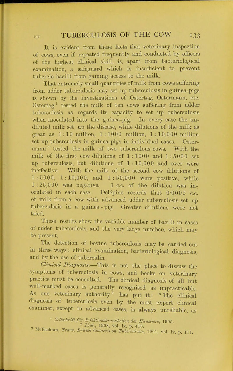 VII It is evident from these facts that veterinary inspection of cows, even if repeated frequently and conducted by officers of the highest clinical skill, is, apart from bacteriological examination, a safeguard which is insufficient to prevent tubercle bacilli from gaining access to the milk. That extremely small quantities of millc from cows suffering from udder tuberculosis may set up tuberculosis in guinea-pigs is shown by the investigations of Ostertag, Ostermann, etc. Ostertag^ tested the milk of ten cows suffering from udder tuberculosis as regards its capacity to set up tuberculosis when inoculated into the guinea-pig. In every case the un- diluted milk set up the disease, while dilutions of the milk as great as 1:10 million, 1:1000 million, 1 : 10,000 million set up tuberculosis in guinea-pigs in individual cases. Oster- mann - tested the milk of two tuberculous cows. With the milk of the first cow dilutions of 1 : 1000 and 1 : 5000 set up tuberculosis, but dilutions of 1 : 10,000 and over were ineffective. With the milk of the second cow dilutions of 1:5000, 1:10,000, and 1:50,000 were positive, while 1 : 25,000 was negative. 1 c.c. of the dilution was in- oculated in each case. Delepine records that 0-0002 c.c. of milk from a cow with advanced udder tuberculosis set up tuberculosis in a guinea-pig. Greater dilutions were not tried. These results show the variable number of bacilli in cases of udder tuberculosis, and the very large numbers which may be present. The detection of bovine tuberculosis may be carried out in three ways: clinical examination, bacteriological diagnosis, and by the use of tuberculin. Clinical Diagnosis.—This is not the place to discuss the symptoms of tuberculosis in cows, and books on veterinary practice must be consulted. The clinical diagnosis of aU but well-marked cases is generally recognised as impracticable. As one veterinary authority =^ has put it: The clinical diagnosis of tuberculosis even by the most expert cUnical examiner, except in advanced cases, is always unreHable, as 1 Zeitsclwift fiir InfelctionslcranTcheitcn dar Hausticre, 1905. 3 ^. ^ I^id., 1908, vol. Ix. p. 410.