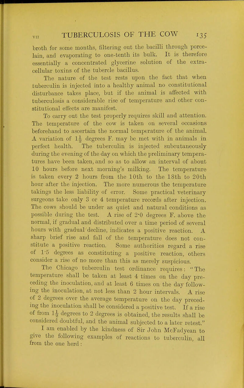 broth for some months, filtering out the bacilli through porce- lain, and evaporating to one-tenth its bulk. It is therefore essentially a concentrated glycerine solution of the extra- cellular toxins of the tubercle bacillus. The nature of the test rests upon the fact that when tuberculin is injected into a healthy animal no constitutional disturbance takes place, but if the animal is affected with tuberculosis a considerable rise of temperature and other con- stitutional effects are manifest. To carry out the test properly requires skill and attention. The temperature of the cow is taken on several occasions beforehand to ascertain the normal temperature of the animal. A variation of 1^ degrees F. may be met with in animals in perfect health. The tuberculin is injected subcutaneously during the evening of the day on which the preliminary tempera- tures have been taken, and so as to allow an interval of about 10 hours before next morning's milking. The temperature is taken every 2 hours from the 10th to the 18th to 20th hour after the injection. The more numerous the temperature takings the less liability of error. Some practical veterinary surgeons take only 3 or 4 temperature records after injection. The cows should be under as quiet and natural conditions as possible during the test. A rise of 2*0 degrees F. above the normal, if gradual and distributed over a time period of several hours with gradual decline, indicates a positive reaction. A sharp brief rise and fall of the temperature does not con- stitute a positive reaction. Some authorities regard a rise of 1-5 degrees as constituting a positive reaction, others consider a rise of no more than this as merely suspicious. The Chicago tuberculin test ordinance requires:  The temperature shall be taken at least 4 times on the day pre- ceding the inoculation, and at least 6 times on the day follow- ing the inoculation, at not less than 2 hour intervals. A rise of 2 degrees over the average temperature on the day preced- ing the inoculation shall be considered a positive test. If a rise of from li degrees to 2 degrees is obtained, the results shall be considered doubtful, and the animal subjected to a later retest. I am enabled by the kindness of Sir John McFadyean to give the following examples of reactions to tuberculin, all from the one herd :