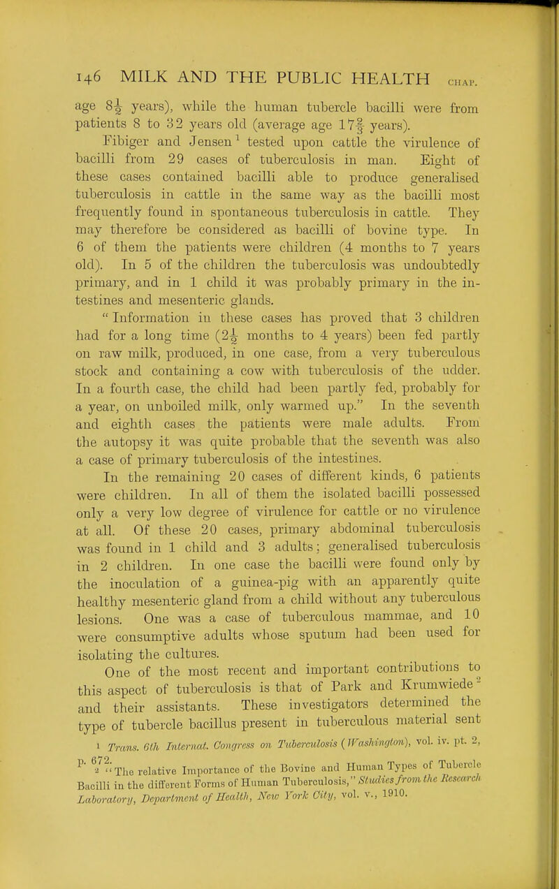 age 8:^ years), while the human tubercle bacilli were from patients 8 to 32 years old (average age I7f years). Fibiger and Jensen^ tested upon cattle the virulence of bacilli from 29 cases of tuberculosis in man. Eight of these cases contained bacilli able to produce generalised tuberculosis in cattle in the same way as the bacilli most frequently found in spontaneous tuberculosis in cattle. They may therefore be considered as bacilli of bovine type. In 6 of them the patients were children (4 months to 7 years old). In 5 of the children the tuberculosis was undoubtedly primary, and in 1 child it was probably primary in the in- testines and mesenteric glands.  Information in these cases has proved that 3 children had for a long time (2-^ months to 4 years) been fed partly on raw milk, produced, in one case, from a very tuberculous stock and containing a cow with tubei'culosis of the udder. In a fourth case, the child had been partly fed, probably for a year, on unboiled milk, only warmed up. In the seventh and eighth cases the patients were male adults. From the autopsy it was quite probable that the seventh was also a case of primary tuberculosis of the intestines. In the remaining 20 cases of different kinds, 6 patients were children. In all of them the isolated bacilli possessed only a very low degree of virulence for cattle or no virulence at all. Of these 20 cases, primary abdominal tuberculosis was found in 1 child and 3 adults; generalised tuberculosis in 2 children. In one case the bacilli were found only by the inoculation of a guinea-pig with an apparently quite healthy mesenteric gland from a child without any tuberculous lesions. One was a case of tuberculous mammae, and 10 were consumptive adults whose sputum had been used for isolating the cultures. One of the most recent and important contributions to this aspect of tuberculosis is that of Park and Krumwiede - and their assistants. These investigators determined the type of tubercle bacillus present in tuberculous material sent 1 Trans. 6th Internat. Congress on Tuberculosis (JVashinglon), vol. iv. pt. 2, ^-'^- The relative Importance of the Bovine and Human Types of Tubercle Bacilli in the different Forms of Human Tuberculosis, Studics/rom the Research Laboratory, Department of Health, New York City, vol. v., 1910.