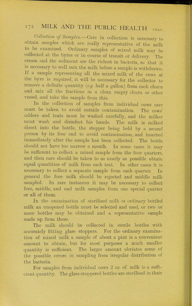 Collection of Sam2des.~Cai'e in collection is necessary to obtain samples which are really representative of the milk to be examined. Ordinary samples of mixed milk may be collected at the byres or in course of transit or delivery. The cream and the sediment are the richest in bacteria, so that it is necessary to well mix the milk before a sample is withdrawn. If a sample representing all the mixed milk of the cows at the byre is required, it will be necessary for the coUector to remove a definite quantity {e.g. half a gallon) from each churn and mix all the fractions in a clean empty churn or other vessel, and take the sample from this. In the collection of samples from individual cows care must be taken to avoid outside contamination. The cows' udders and teats must be washed carefully, and the miUcer must wash and disinfect his hands. The milk is milked direct into the bottle, the stopper being held by a second person by its free end to avoid contamination, and inserted immediately after the sample has been collected. The bottle should not have too narrow a mouth. In some cases it may be sufficient to collect a mixed sample from the four quarters, and then care should be taken to as nearly as possible obtain equal quantities of milk from each teat. In other cases it is necessary to collect a separate sample from each quarter. In general the fore milk should be rejected and middle milk sampled. In rare instances it may be necessary to collect fore, middle, and end milk samples from one special quarter or all of them. In the examination of sterilised milk or ordinary bottled milk an unopened bottle must be selected and used, or two or more bottles may be obtained and a representative sample made up from these. The milk should be collected in sterile bottles with accurately fitting glass stoppers. Yox the ordinary examina- tion of mixed milk a sample of about a pint is a convenient amount to obtain, but for most purposes a much smaller quantity is sufficient. The larger amount obviates some of the possible errors in sampling from irregular distribution of the bacteria. For samples from individual cows 2 oz. of milk is a suffi- cient quantity. The glass-stoppered bottles are sterilised in their