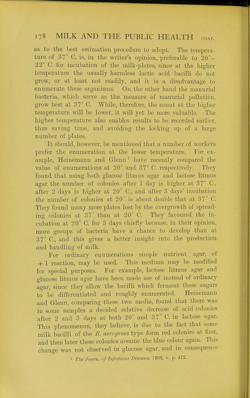 as to the best estimation procedure to adopt. The tempera- ture of 37° C. is, in the writer's opinion, preferable to 20- 22° C. for incubation of the milk-plates, since at the higher temperature the usually harmless lactic acid bacilli do not grow, or at least not readily, and it is a disadvantage to enumerate these organisms. On the other hand the manurial bacteria, which serve as the measure of manurial pollution, grow best at 37° C. While, therefore, the count at the higher temperature will be lower, it will yet be more valuable. The higher temperature also enables results to be recorded earlier, thus saving time, and avoiding the locking up of a large number of plates. It should, however, be mentioned that a number of workers prefer the enumeration at the lower temperature. For ex- ample, Heinemann and Glenn ^ have recently compared the value of enumerations at 20 and 37° C. respectively. They found that using both glucose litmus agar and lactose litmus agar the number of colonies after 1 day is higher at 37° C, after 2 days is higher at 20° C, and after 3 days' incubation the number of colonies at 20° is about double that at 37° C. They found many more plates lost by the overgrowth of spread- ing colonies at 37° than at 20° C. They favoured the in- cubation at 20° C. for 3 days chiefly because, in their opinion, more groups of bacteria have a chance to develop than at 37° C, and this gives a better insight into the production and handling of milk. For ordinary enumerations simple nutrient agar, of -f-1 reaction, may be used. This medium may be modified for special purposes. For example, lactose litmus agar and glucose litmus agar have been made use of instead of ordinary agar, since they allow the bacilli which ferment these sugars to be differentiated and roughly enumerated. Heinemann and Glenn, comparing these two media, found that there was in some samples a decided relative decrease of acid colonies after 2 and 3 days at both 20° and 37° C. in lactose agar. This phenomenon, they believe, is due to the fact that some milk bacilli of the B. aero genes type form red colonies at first, and then later these colonies assume the blue colour again. This change was not observed in glucose agar, and in consequence 1 The Journ. of Infadioux Diseases, 1908, v. p. 412.