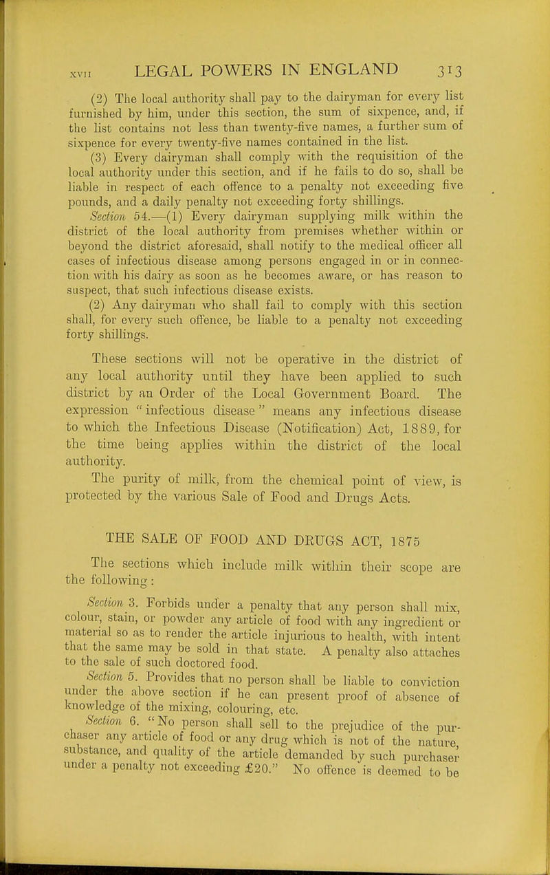 (2) The local authority shall pay to the dairyman for every list furuislied by him, under this section, the sum of sixpence, and, if the list contains not less than twenty-five names, a further sum of sixpence for every twenty-five names contained in the list. (3) Every dairyman shall comply with the requisition of the local authority under this section, and if he fails to do so, shall be liable in respect of each olfence to a penalty not exceeding five pounds, and a daily penalty not exceeding forty shillings. Section 54.—(1) Every dairyman supplying milk within the district of the local authority from premises whether within or beyond the district aforesaid, shall notify to the medical officer all cases of infectious disease among persons engaged in or in connec- tion with his dairy as soon as he becomes aware, or has reason to suspect, that such infectious disease exists. (2) Any dairyman who shall fail to comply with this section shall, for every such offence, be liable to a penalty not exceeding forty shillings. These sections will not be operative in the district of any local authority until they have been applied to such district by an Order of the Local Government Board. The expression  infectious disease  means any infectious disease to which the Infectious Disease (Notification) Act, 1889, for the time being applies within the district of the local authority. The purity of milk, from the chemical point of view, is protected by the various Sale of Food and Drugs Acts. THE SALE OF FOOD AND DRUGS ACT, 1875 The sections which include milk within their scope are the following: Section 3. Forbids under a penalty that any person shall mix, colour, stain, or powder any article of food with any ingredient or material so as to render the article injurious to health, with intent that the same may be sold in that state. A penalty also attaches to the sale of such doctored food. Section 5. Provides that no person shall be liable to conviction under the above section if he can present proof of absence of knowledge of the mixmg, colouring, etc. Section 6. No person shall sell to the prejudice of the pur- chaser any article of food or any drug which is not of the nature substance, and quality of the article demanded by such purchaser under a penalty not exceeding £20. No offence is deemed to be