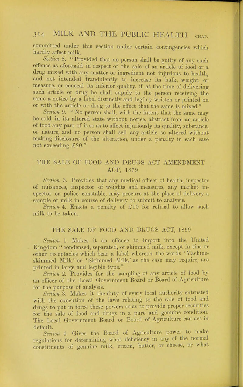 committed under this section under certain contingencies which hardly affect milk. ^ Section 8.  Provided that no person shall be guilty of any such ofi'ence as aforesaid in respect of the sale of an article of food or a drug mixed with any matter or ingredient not injurious to health, and not intended fraudulently to increase its bulk, weight, or measure, or conceal its inferior quality, if at the time of delivering such article or drug he shall supply to the person receiving the same a notice by a label distinctly and legibly written or printed on or with the article or drug to the effect that the same is mixed. Section 9. No person shall, with the intent that the same may be sold in its altered state without notice, abstract from an article of food any part of it so as to affect injuriously its quality, substance, or nature, and no person shall sell any article so altered without making disclosure of the alteration, under a penalty in each case not exceeding £20. THE SALE OF FOOD AND DRUGS ACT AMENDMENT ACT, 1879 Section 3. Provides that any medical officer of health, inspector of nuisances, inspector of weights and measures, any market in- spector or police constable, may procure at the place of delivery a ■sample of milk in course of delivery to submit to analysis. Section 4. Enacts a penalty of £10 for refusal to allow such milk to be taken. THE SALE OF FOOD AND DKUGS ACT, 1899 Section 1. Makes it an offence to import into the United Kingdom  condensed, separated, or skimmed milk, except in tins or other receptacles which bear a label whereon the words ' Machine- skimmed Milk' or ' Skimmed Milk,' as the case may require, are printed in large and legible type. Section 2. Provides for the sampling of any article of food by an officer of the Local Government Board or Board of Agriculture for the purpose of analysis. Section 3. Makes it the duty of every local authority entrusted with the execution of the laws relating to the sale of food and drugs to put in force these powers so as to provide proper securities for the sale of food and drugs in a pure and genuine condition. The Local Government Board or Board of Agriculture can act in default. Section 4. Gives the Board of Agriculture power to make regulations for determining what deficiency in any of the normal constituents of genuine milk, cream, butter, or cheese, or what