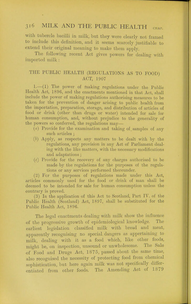 with tubercle bacilli in milk, but they were clearly not framed to include this definition, and it seems scarcely justifiable to extend their original meaning to make them apply. The following recent Act gives powers for dealing with imported milk : THE PUBLIC HEALTH (REGULATIONS AS TO FOOD) ACT, 1907 L—(1) The power of making regulations under the Public Health Act, 1896, and the enactments mentioned in that Act, shall include the power of making regulations authorising measures to he taken for the prevention of danger arising to public health from the importation, preparation, storage, and distribution of articles of food or drink (other than drugs or water) intended for sale for human consumption, and, without prejudice to the generality of the powers so conferred, the regulations may— ('<) Provide for the examination and taking of samples of any such articles ; (b) Apply, as respects any matters to be dealt with by the regulations, any provision in any Act of Parliament deal- ing with the like matters, with the necessary modifications and adaptations; (c) Provide for the recovery of any charges authorised to be made by the regulations for the pur^joses of the regula- tions or any services performed thereunder. (2) For the purposes of regulations made under this Act, articles commonly used for the food or drink of man shall be deemed to be intended for sale for human consumption unless the contrary is proved. (3) In the application of this Act to Scotland, Part IV. of the PubKc Health (Scotland) Act, 1897, shall be substituted for the Public Health Act, 1896. The legal enactments dealing with milk show the influence of the progressive growth of epidemiological knowledge. The earliest legislation classified miMc with bread and meat, apparently recognising no special dangers as appertaining to millc, dealing with it as a food which, like other foods, might be, on inspection, unsound or unwholesome. The Sale of Food and Drugs Act, 1875, passed about the same time, also recognised the necessity of protecting food from chemical sophistication, but here again milk was not specifically difier- entiated from other foods. The Amending Act of 1879