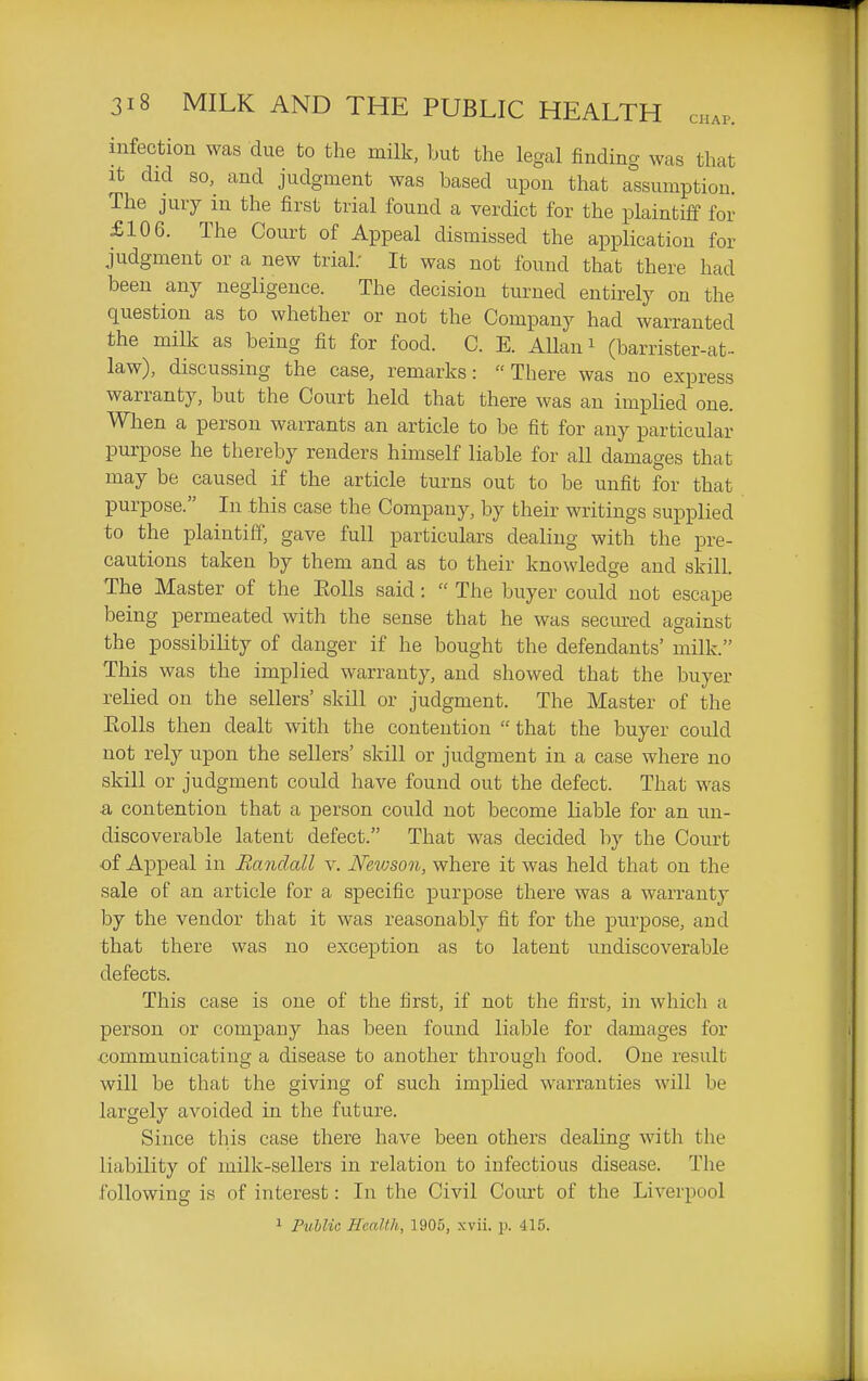 infection was due to the milk, but the legal finding was that It did so, and judgment was based upon that assumption. The jury in the first trial found a verdict for the plaintiff for £106. The Court of Appeal dismissed the application for judgment or a new trial; It was not found that there had been any negligence. The decision turned entu-ely on the question as to whether or not the Company had warranted the milk as being fit for food. C. E. Allan ^ (barrister-at- law), discussing the case, remarks: There was no express warranty, but the Court held that there was an implied one. When a person warrants an article to be fit for any particular purpose he thereby renders himself liable for all damages that may be caused if the article turns out to be unfit for that purpose. In this case the Company, by their writings supplied to the plaintiff, gave full particulars dealing with the pre- cautions taken by them and as to their knowledge and skill. The Master of the Eolls said:  The buyer could not escape being permeated with the sense that he was secured against the possibility of danger if he bought the defendants' milk. This was the implied warranty, and showed that the buyer relied on the sellers' skill or judgment. The Master of the Eolls then dealt with the contention  that the buyer could not rely upon the sellers' skill or judgment in a case where no skill or judgment could have found out the defect. That was a contention that a person could not become liable for an un- discoverable latent defect. That was decided by the Court of Appeal in Randall v. JVetvson, where it was held that on the sale of an article for a specific purpose there was a warranty by the vendor that it was reasonably fit for the purpose, and that there was no exception as to latent undiscoverable defects. This case is one of the first, if not the first, in which a person or company has been found liable for damages for communicating a disease to another through food. One result will be that the giving of such implied warranties will be largely avoided in the future. Since this case there have been others dealing with the liability of milk-sellers in relation to infectious disease. The following is of interest: In the Civil Coiu't of the Liverpool 1 Public Health, 1905, xvii. p. 415.