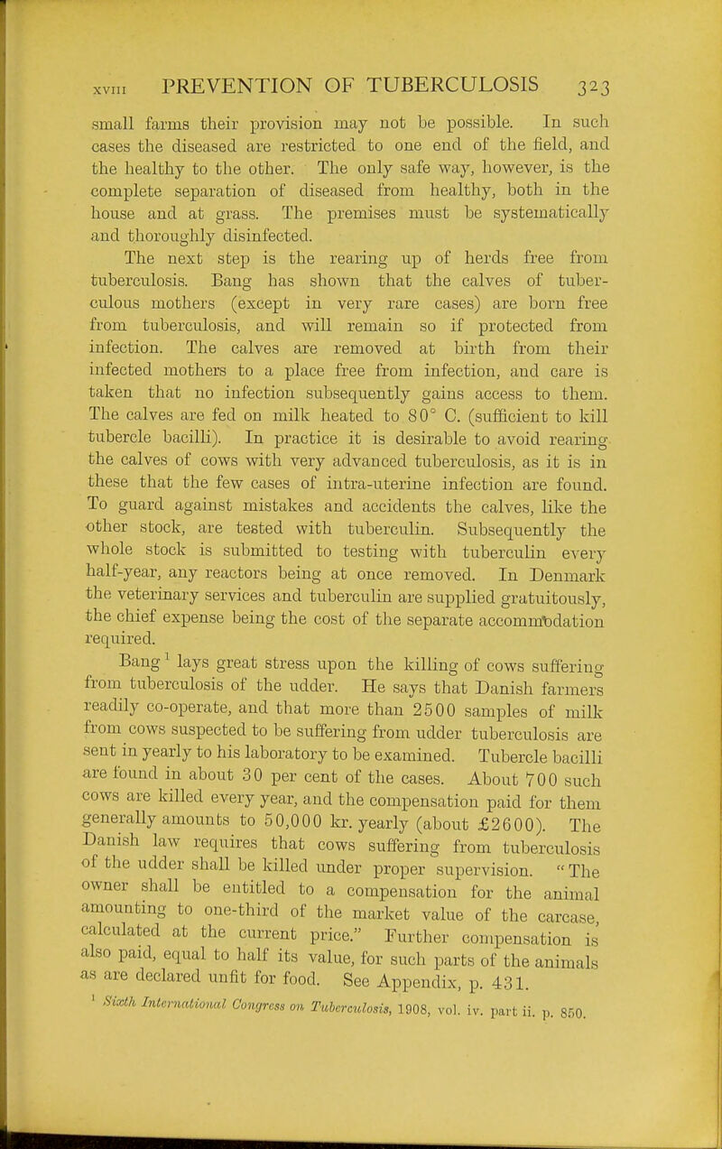 small farms their provision may not be possible. In such cases the diseased are restricted to one end of the field, and the healthy to the other. The only safe way, however, is the complete separation of diseased from healthy, both in the house and at grass. The premises must be systematically and thoroughly disinfected. The next step is the rearing up of herds free from tuberculosis. Bang has shown that the calves of tuber- culous mothers (except in very rare cases) are born free from tuberculosis, and will remain so if protected from infection. The calves are removed at birth from their infected mothers to a place free from infection, and care is taken that no infection subsequently gains access to them. The calves are fed on milk heated to 80° C. (sufficient to kill tubercle bacilh). In practice it is desirable to avoid rearing the calves of cows with very advanced tuberculosis, as it is in these that the few cases of intra-uterine infection are found. To guard against mistakes and accidents the calves, like the other stock, are tested with tuberculin. Subsequently the whole stock is submitted to testing with tuberculin every half-year, any reactors being at once removed. In Denmark the veterinary services and tuberculin are supplied gratuitously, the chief expense being the cost of the separate accomm-bdation required. Bang ^ lays great stress upon the killing of cows suffering from tuberculosis of the udder. He says that Danish farmers readily co-operate, and that more than 2500 samples of milk from cows suspected to be suffering from udder tuberculosis are sent in yearly to his laboratory to be examined. Tubercle bacilli are found in about 30 per cent of the cases. About 700 such cows are killed every year, and the compensation paid for them generally amounts to 50,000 kr. yearly (about £2600). The Danish law requires that cows suffering from tuberculosis of the udder shall be killed under proper supervision.  The owner shall be entitled to a compensation for the animal amounting to one-third of the market value of the carcase calculated at the current price. Further compensation is also paid, equal to half its value, for such parts of the animals as are declared unfit for food. See Appendix, p. 431. ' Sixth International Congress on Tuhereulosis, 1908, vol. iv. part ii. p. 850.