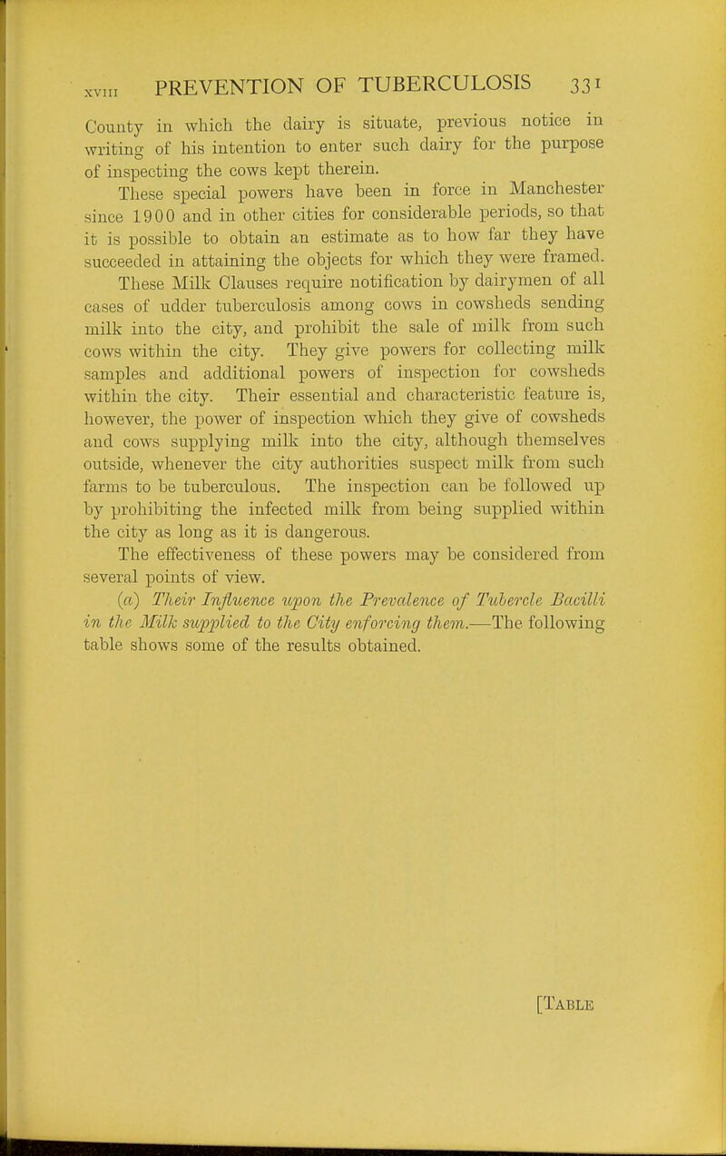 Couuty in which the dairy is situate, previous notice in writing of his intention to enter such dairy for the purpose of inspecting the cows kept therein. These special powers have been in force in Manchester since 1900 and in other cities for considerable periods, so that it is possible to obtain an estimate as to how far they have succeeded in attaining the objects for which they were framed. These Milk Clauses require notification by dairymen of all cases of udder tuberculosis among cows in cowsheds sending milk into the city, and prohibit the sale of milk from such cows within the city. They give powers for collecting milk samples and additional powers of inspection for cowsheds within the city. Their essential and characteristic feature is, however, the power of inspection which they give of cowsheds and cows supplying milk into the city, although themselves outside, whenever the city authorities suspect milk from such farms to be tuberculous. The inspection can be followed up by prohibiting the infected milk from being supplied within the city as long as it is dangerous. The effectiveness of these powers may be considered from several points of view. (ft) Their Influence upon the Prevalence of Tuhercle Bacilli in the Milk supplied to the City enforcing them.—The following table shows some of the results obtained. [Table