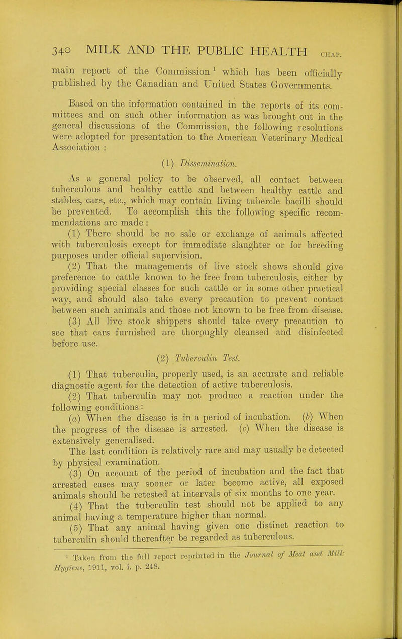 main report of the Commission^ which has been officially published by the Canadian and United States Governments. Based on the information contained in the reports of its com- mittees and on such other information as was brought out in the general discussions of the Commission, the following resolutions were adopted for presentation to the American Veterinary Medical Association : (1) Dissemination. As a general policy to be observed, all contact between tuberculous and healthy cattle and between healthy cattle and stables, cars, etc., which may contain living tubercle bacilli should be prevented. To accomplish this the following specific recom- mendations are made : (1) There should be no sale or exchange of animals affected with tuberculosis except for immediate slaughter or for breeding purposes under official supervision. (2) That the managements of live stock shows should give preference to cattle known to be free from tuberculosis, either by providing special classes for such cattle or in some other practical way, and should also take every precaution to prevent contact between such animals and those not known to be free from disease. (3) All live stock shipjiers should take every precaution to see that cars furnished are thoroughly cleansed and disinfected before use. (2) Tuberculin Test. (1) That tuberculin, properly used, is an accurate and reliable diagnostic agent for the detection of active tuberculosis. (2) That tuberculin may not produce a reaction under the following conditions: («) When the disease is in a period of incubation, {h) When the progress of the disease is arrested, (c) When the disease is extensively generalised. The last condition is relatively rare and may usually be detected by physical examination. (3) On account of the period of incubation and the fact that arrested cases may sooner or later become active, all exposed animals should be retested at intervals of six months to one year. (4) That the tuberculin test should not be appHed to any animal having a temperature higher than normal. (5) That any animal having given one distinct reaction to tuberculin should thereafter be regarded as tuberculous. 1 Taken from the full report reprinted in the Journal of Meat and Milk- Hygiene, 1911, vol. i. p. 248.