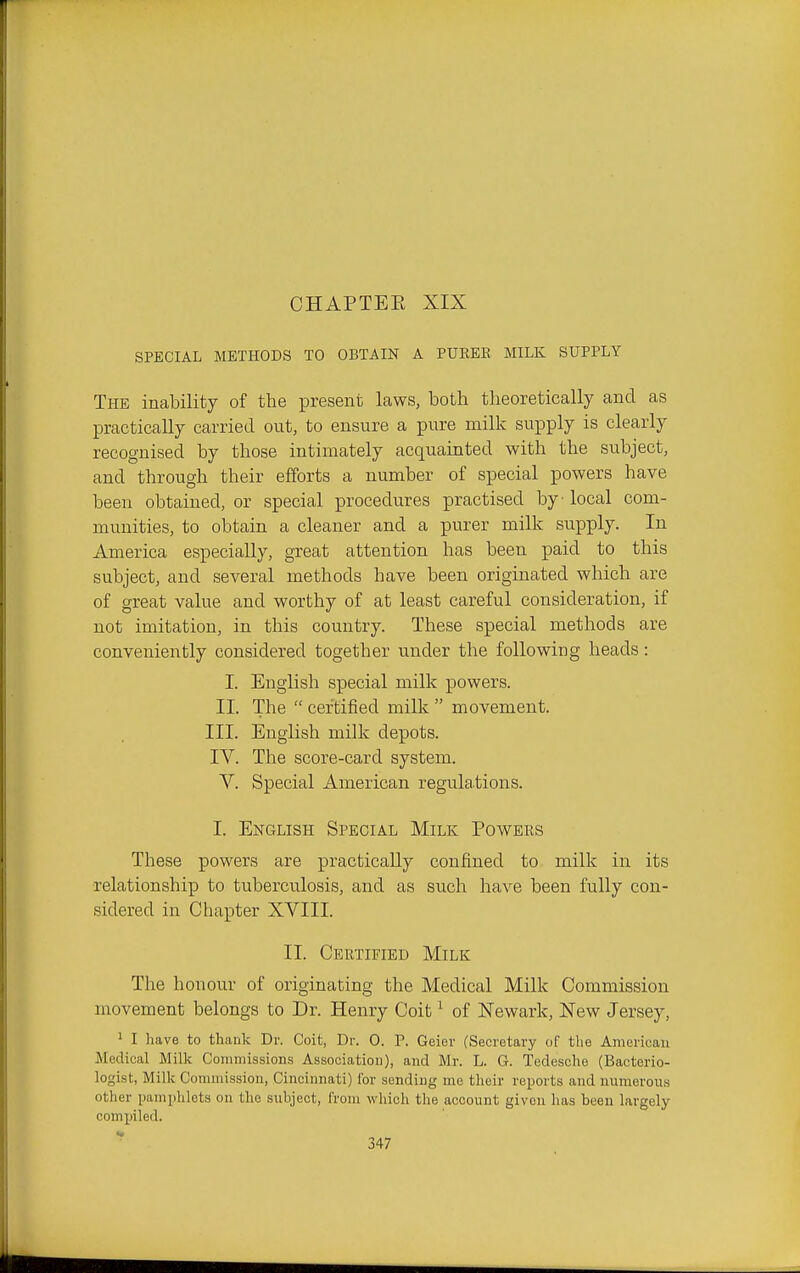 CHAPTEE XIX SPECIAL METHODS TO OBTAIN A PUREE MILK SUPPLY The inability of the present laws, both theoretically and as practically carried out, to ensure a pure milk supply is clearly recognised by those intimately acquainted with the subject, and through their efforts a number of special powers have beeu obtained, or special procedures practised by local com- munities, to obtain a cleaner and a purer milk supply. In America especially, great attention has been paid to this subject, and several methods have been originated which are of great value and worthy of at least careful consideration, if not imitation, in this country. These special methods are conveniently considered together under the following heads: I. English special milk powers. II. The  certified milk  movement. III. English milk depots. IV. The score-card system. V. Special American regulations. I. English Special Milk Powers These powers are practically confined to milk in its relationship to tuberculosis, and as such have been fully con- sidered in Chapter XVIII. II. Certified Milk The honour of originating the Medical Milk Commission movement belongs to Dr. Henry Coit ^ of Newark, New Jersey, ' I have to thank Dr. Coit, Dr. 0. P. Geier (Secretary of the American Medical Milk Commissions Association), and Mr. L. G. Tedesche (Bacterio- logist, Milk Commission, Cincinnati) for sending me their reports and numerous other pamphlets on the subject, from which the account given has been largely comiiiled.