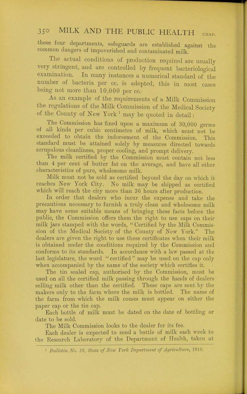 these four departments, safeguards are established against the common dangers of impoverished and contaminated milk. The actual conditions of production required are usually very stringent, and are controlled by frequent bacteriological examination. In many instances a numerical standard of the number of bacteria per cc. is adopted, this in most cases being not more than 10,000 per cc. As an example of the requirements of a Milk Commission the regulations of the Milk Commission of the Medical Society of the County of New York ^ may be quoted in detail: The Commission has fixed upon a maximum of 30,000 germs of all kinds per cubic centimetre of milk, which must not be exceeded to obtain the indorsement of the Commission. This standard must be attained solely by measures directed towards scrupulous cleanliness, proper cooling, and prompt dehvery. The milk certified by the Commission must contain not less than 4 per cent of butter fat on the average, and have all other characteristics of pure, wholesome milk. Milk must not be sold as certified beyond the day on which it reaches New York City. No milk may be shipped as certified which will reach the city more than 36 hours after production. In order that dealers who incur the expense and take the precautions necessary to furnish a truly clean and wholesome milk may have some suitable means of bringing these facts before the public, the Commission offers them the right to use caps on their milk jars stamped with the words,  Certified by the Milk Commis- sion of the Medical Society of the County of New York. The dealers are given the right to use these certificates when their milk is obtained under the conditions required by the Commission and conforms to its standards. In accordance with a law passed at the last legislature, the word certified may be used on the cap only when accompanied by the name of the society which certifies it. The tin sealed cap, authorised by the Commission, must be used on all the certified milk passing through the hands of dealers selling milk other than the certified. These caj^s are sent by the makers only to the farm where the milk is bottled. The name of the farm from which the milk comes must appear on either the paper cap or the tin cap. Each bottle of milk must be dated on the date of botthng or date to be sold. The Milk Commission looks to the dealer for its fee. Each dealer is expected to send a bottle of milk each week to the Research Laboratory of the Department of Health, takcii at 1 BiMclin No. IS, Slate of New York Deparlment of Agriculture, 1910.