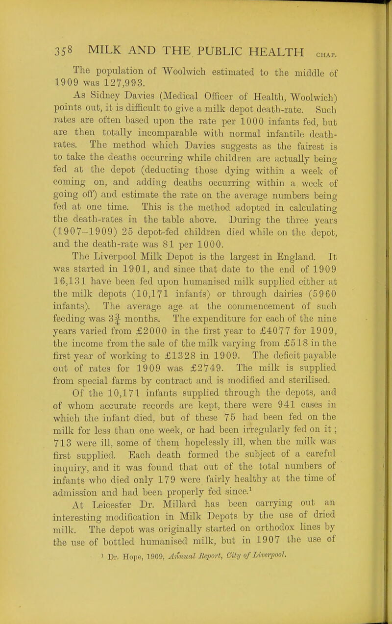 The population of Woolwich estimated to the middle of 1909 was 127,993. As Sidney Davies (Medical Officer of Health, Woolwich) points out, it is difficult to give a milk depot death-rate. Such rates are often based upon the rate per 1000 infants fed, but are then totally incomparable with normal infantile death- i-ates. The method which Davies suggests as the fairest is to take the deaths occurring while children are actually being fed at the depot (deducting those dying within a week of coming on, and adding deaths occurring within a week of going off) and estimate the rate on the average numbers being fed at one time. This is the method adopted in calculating the death-rates in the table above. During the three years (1907-1909) 25 depot-fed children died while on the de^ot, and the death-rate was 81 per 1000. The Liverpool Milk Depot is the largest in England. It was started in 1901, and since that date to the end of 1909 16,131 have been fed upon humanised milk supplied either at the milk depots (10,171 infants) or through dairies (5960 infants). The average age at the commencement of such feeding was 3|- months. The expenditure for each of the nine years varied from £2000 in the first year to £4077 for 1909, the income from the sale of the millv varying from £518 in the first year of working to £1328 in 1909. The deficit payable out of rates for 1909 was £2749. The milk is supplied from special farms by contract and is modified and sterilised. Of the 10,171 infants supplied through the depots, and of whom acciTrate records are kept, there were 941 cases in which the infant died, but of these 75 had been fed on the milk for less than one week, or had been irregularly fed on it; 713 were ill, some of them hopelessly ill, when the milk was first supplied. Each death formed the subject of a careful inquiry, and it was found that out of the total numbers of infants who died only 179 were fairly healthy at the time of admission and had been properly fed since.^ At Leicester Dr. Millard has been carrying out an interesting modification in Milk Depots by the use of dried milk. The depot was originally started on orthodox lines by the use of bottled humanised milk, but in 1907 the use of 1 Dr. Hope, 1909, Annual Report, City of Liverpool.