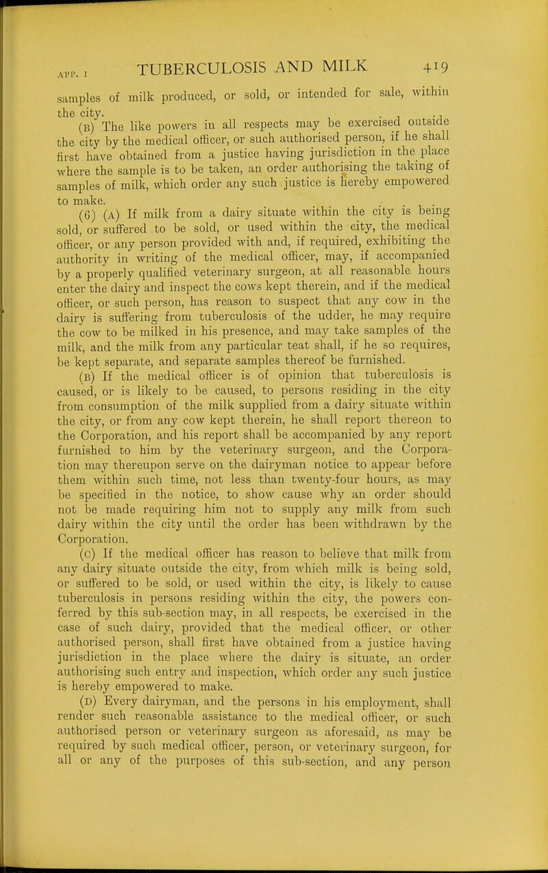 samples of milk produced, or sold, or intended for sale, within the city. . ., (b) The like powers in all respects may be exercised outside the city by the medical otficer, or such authorised person, if he shall first have obtained from a justice having jurisdiction in the place where the sample is to be taken, an order authorising the taking of samples of milk, which order any such justice is hereby empowered to make. (6) (a) If milk from a dairy situate within the city is being sold, or suffered to be sold, or used within the city, the medical otficer, or any person provided with and, if required, exhibiting the authority in writing of the medical officer, may, if accompanied by a properly qualified veterinary surgeon, at all reasonable hours enter the dairy and inspect the cows kept therein, and if the medical officer, or such person, has reason to suspect that any cow in the dairy is suffering from tuberculosis of the udder, he may require the cow to be milked in his presence, and may take samples of the milk, and the milk from any particular teat shall, if he so requires, be kept separate, and separate samples thereof be furnished. (b) If the medical otficer is of opinion that tuberculosis is caused, or is likely to be caused, to persons residing in the city from consumption of the milk supplied from a dairy situate within the city, or from any cow kept therein, he shall report thereon to the Corporation, and his report shall be accompanied by any report furnished to him by the veterinary surgeon, and the Corpora- tion may thereupon serve on the dairyman notice to appear before them within such time, not less than twenty-four hours, as may be specified in the notice, to show cause why an order should not be made requiring him not to supply any milk from such dairy within the city until the order has been withdrawn by the Corporation. (c) If the medical officer has reason to believe that milk from any dairy situate outside the city, from which milk is being sold, or suffered to be sold, or used within the city, is likely to cause tuberculosis in persons residing within the city, the powers con- ferred by this sub-section may, in all respects, be exercised in the case of such dairy, provided that the medical officei-, or other authorised person, shall first have obtained from a justice having jurisdiction in the place where the dairy is situate, an order authorising such entry and inspection, which order any such justice is hereby empowered to make. (d) Every dairyman, and the persons in his employment, shall render such reasonable assistance to the medical officer, or such authorised person or veterinary surgeon as aforesaid, as may be required by such medical officer, person, or veterinary surgeon, for all or any of the purposes of this sub-section, and any person