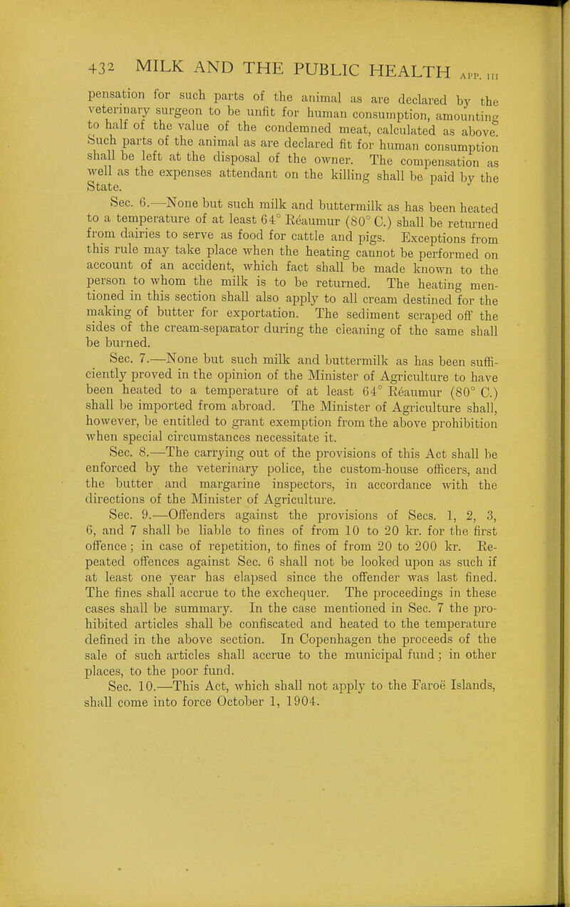 AI'P. Ill pensation for such parts of the animal as are declared by the veterinary surgeon to be unfit for human consumption, amountinj? to half of the value of the condemned meat, calculated as above feuch parts of the animal as are declared fit for human consumption shall be left at the disposal of the owner. The compensation as well as the expenses attendant on the killing shall be paid by the State. Sec. 6.—None but such milk and buttermilk as has been heated to a temperature of at least 64° Eeaumur (80° C.) shall be returned from dairies to serve as food for cattle and pigs. Exceptions from this rule may take place when the heating cannot be performed on account of an accident, which fact shall be made known to the person to whom the milk is to be returned. The heating men- tioned in this section shall also apply to all cream destined for the making of butter for exportation. The sediment scraped off the sides of the cream-separator during the cleaning of the same shall be burned. Sec. 7.—None but such milk and buttermilk as has been suffi- ciently proved in the opinion of the Minister of Agriculture to have been heated to a temperature of at least 64° Reaumur (80° C.) shall be imported from abroad. The Minister of Agriculture shall, however, be entitled to grant exemption from the above prohibition when special circumstances necessitate it. Sec. 8.—The carrying out of the provisions of this Act shall be enforced by the veterinary police, the custom-house oflficers, and the butter and margarine inspectors, in accordance with the directions of the Minister of Agriculture. Sec. 9.—Offenders against the provisions of Sees. 1, 2, 3, 6, and 7 shall be liable to fines of from 10 to 20 kr. for the first offence; in case of repetition, to fines of from 20 to 200 kr. Re- peated offences against Sec. 6 shall not be looked ujDon as such if at least one year has elapsed since the offender was last fined. The fines shall accrue to the exchequer. The proceedings in these cases shall be summary. In the case mentioned in Sec. 7 the pro- hibited articles shall be confiscated and heated to the temperature defined in the above section. In Copenhagen the proceeds of the sale of such articles shall accrue to the municipal fund; in other places, to the poor fund. Sec. 10.—This Act, which shall not apply to the Faroe Islands, shall come into force October 1, 1904.
