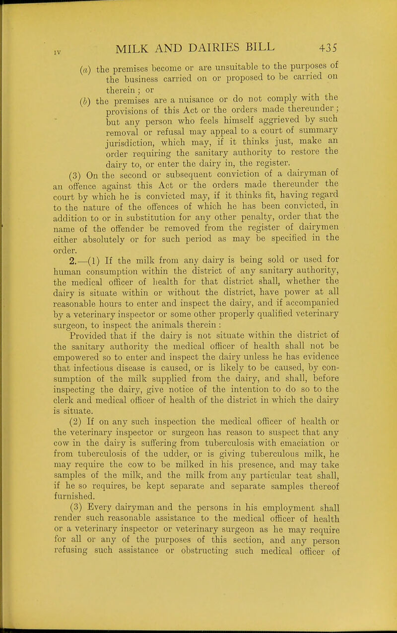 IV (ft) the premises become or are unsuitable to the purposes of the business carried on or proposed to be carried on therein ; or (b) the premises are a nuisance or do not comply with the provisions of this Act or the orders made thereunder; but any person who feels himself aggrieved by such removal or refusal may appeal to a court of summary jurisdiction, which may, if it thinks just, make an order requiring the sanitary authority to restore the dairy to, or enter the dairy in, the register. (3) On the second or subsequent conviction of a dairyman of an offence against this Act or the orders made thereunder the court by which he is convicted may, if it thinks fit, having regard to the nature of the offences of which he has been convicted, in addition to or in substitution for any other penalty, order that the name of the offender be removed from the register of dairymen either absolutely or for such period as may be specified in the order. 2.—(1) If the milk from any dairy is being sold or used for human consumption within the district of any sanitary authority, the medical officer of health for that district shall, whether the dairy is situate vidthin or without the district, have power at all reasonable hours to enter and inspect the dairy, and if accompanied by a veterinary inspector or some other properly qualified veterinary surgeon, to inspect the animals therein : Provided that if the dairy is not situate within the district of the sanitary authority the medical officer of health shall not be empowered so to enter and inspect the dairy unless he has evidence that infectious disease is caused, or is likely to be caused, by con- sumption of the milk supplied from the dairy, and shall, before inspecting the dairy, give notice of the intention to do so to the clerk and medical officer of health of the district in which the dairy is situate. (2) If on any such inspection the medical officer of health or the veterinary inspector or surgeon has reason to suspect that any cow in the dairy is suffering from tuberculosis with emaciation or from tuberculosis of the udder, or is giving tuberculous milk, he may require the cow to be milked in his presence, and may take samples of the milk, and the milk from any particular teat shall, if he so requires, be kept separate and separate samples thereof furnished. (3) Every dairyman and the persons in his employment shall render such reasonable assistance to the medical officer of health or a veterinary inspector or veterinary surgeon as he may require for all or any of the purposes of this section, and any person refusing such assistance or obstructing such medical ofiicer of