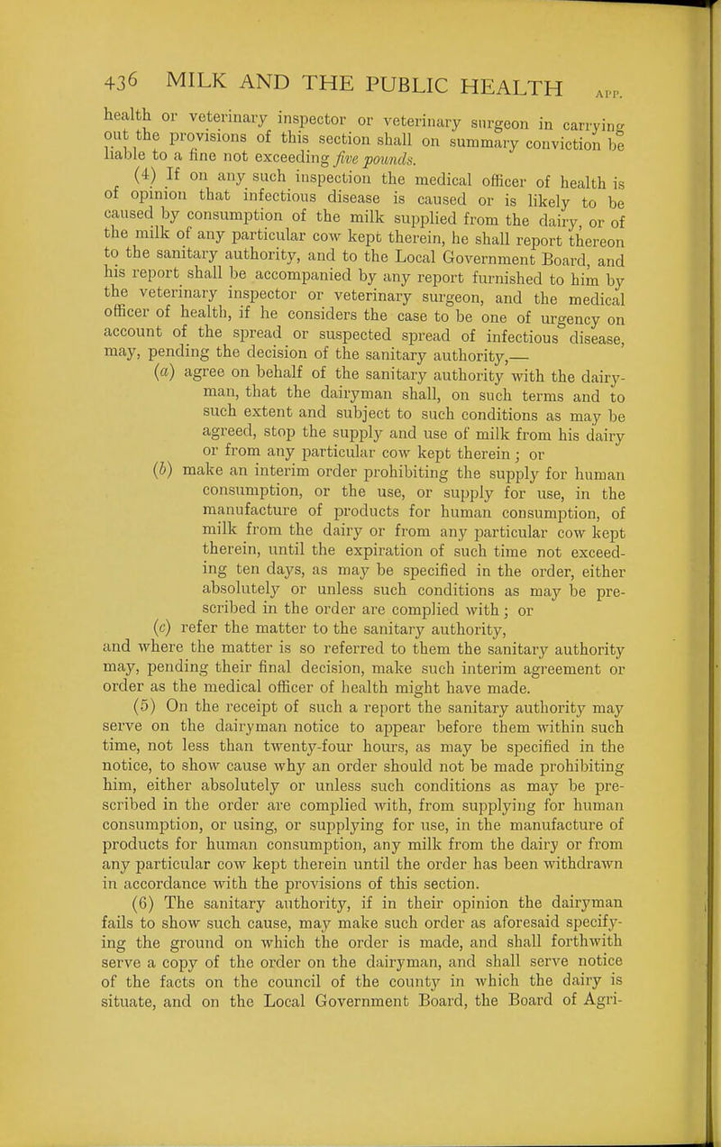 health or veterinary inspector or veterinary surgeon in carrying out the provisions of this section shall on summary conviction be liable to a hne not exceeding five pounds. (4) If on any such inspection the medical officer of health is of opinion that infectious disease is caused or is likely to be caused by consumption of the milk supplied from the dairy, or of the milk of any particular cow kept therein, he shall report thereon to the sanitary authority, and to the Local Government Board, and his report shall be accompanied by any report furnished to him by the veterinary inspector or veterinary surgeon, and the medical officer of health, if he considers the case to be one of urgency on account of the sjjread or suspected spread of infectious disease, may, pending the decision of the sanitary authority, (a) agree on behalf of the sanitary authority with the dairy- man, that the dairyman shall, on such terms and to such extent and subject to such conditions as may be agreed, stop the supply and use of milk from his dairy or from any particular cow kept therein; or {h) make an interim order prohibiting the supply for human consumption, or the use, or supply for use, in the manufacture of products for human consumption, of milk from the dairy or from any particular cow kept therein, until the expiration of such time not exceed- ing ten days, as may be specified in the order, either absolutely or unless such conditions as may be pre- scribed in the order are complied with; or (c) refer the matter to the sanitary authority, and where the matter is so referred to them the sanitary authority may, pending their final decision, make such interim agreement or order as the medical officer of health might have made. (5) On the receipt of such a report the sanitary authority may serve on the dairyman notice to appear before them within such time, not less than twenty-four hours, as may be specified in the notice, to show cause why an order should not be made prohibiting him, either absolutely or unless such conditions as may be pre- scribed in the order are complied with, from supplying for human consumption, or using, or supplying for use, in the manufacture of products for human consumption, any milk from the dairy or from any particular cow kept therein until the order has been withdrawn in accordance with the provisions of this section. (6) The sanitary authority, if in their opinion the dairyman fails to show such cause, may make such order as aforesaid specify- ing the ground on which the order is made, and shall forthwith serve a copy of the order on the dairyman, and shall serve notice of the facts on the council of the county in which the dairy is situate, and on the Local Government Board, the Board of Agri-