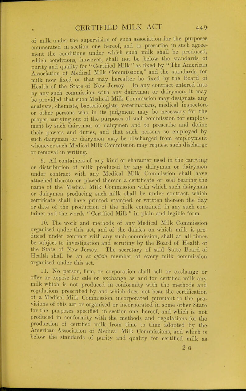 V of milk under the supervision of such association for the purposes enumerated in section one hereof, and to prescribe in such agree- ment the conditions under which such milk shall be produced, which conditions, however, shall not be below the standards of purity and quality for  Certified Milk  as fixed by  The American Association of Medical Milk Commissions, and the standards for milk now fixed or that may hereafter be fixed by the Board of Health of the State of New Jersey. In any contract entered into by any such commission with any dairyman or dairymen, it may be provided that such Medical Milk Commission may designate any analysts, chemists, bacteriologists, veterinarians, medical inspectors or other persons who in its judgment may be necessary for the proper carrying out of the purposes of such commission for employ- ment by such dairyman or dairymen and to prescribe and define their powers and duties, and that such persons so employed by such dairyman or dairymen may be discharged from employment Avhenever such Medical Milk Commission may request such discharge or removal in writing. 9. All containers of any kind or character used in the carrying or distribution of milk produced by any dairyman or dairymen under contract with any Medical Milk Commission shall have attached thereto or placed thereon a certificate or seal bearing the name of the Medical Milk Commission with which such dairyman or dairymen producing such milk shall be under contract, which certificate shall have printed, stamped, or written thereon the day or date of the production of the milk contained in any such con- tainer and the words  Certified Milk  in plain and legible form. 10. The work and methods of any Medical Milk Commission organised under this act, and of the dairies on which milk is pro- duced under contract with any such commission, shall at all times- be subject to investigation and scrutiny by the Board of Health of the State of New Jei'sey. The secretary of said State Board of Health shall be an ex-officio member of every milk commission organised under this act. 11. No person, firm, or corporation shall sell or exchange or offer or expose for sale or exchange as and for certified milk any milk which is not produced in conformity with the methods and regulations prescribed by and which does not bear the certification of a Medical Milk Commission, incorporated pursuant to the pro- visions of this act or organised or incorporated in some other State for the purposes specified in section one hereof, and which is not produced in conformity with the methods and regulations for the production of certified milk from time to time adopted by the American Association of Medical Milk Commissions, and which is below the standards of purity and quality for certified milk as. 2 G