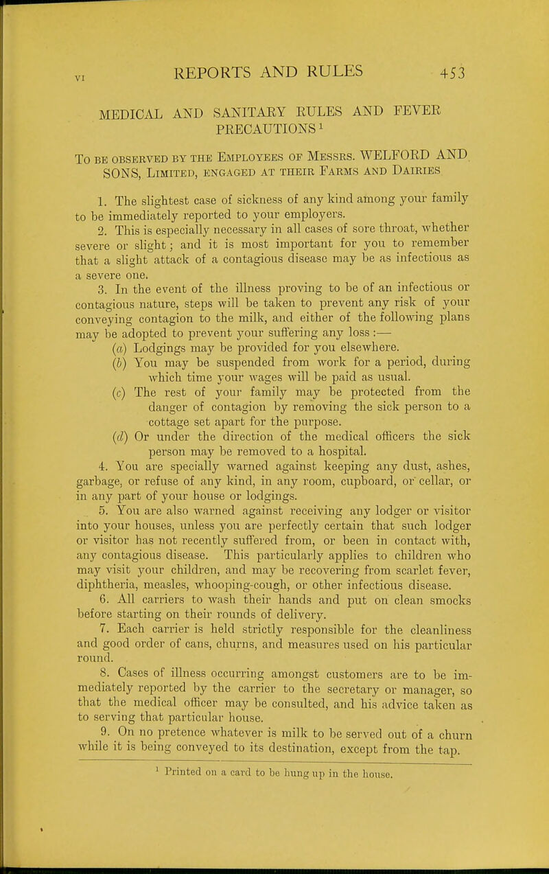 VI MEDICAL AND SANITARY RULES AND FEVER PRECAUTIONS ^ To BE OBSERVED BY THE EMPLOYEES OF MESSRS. WELFORD AND SONS, Limited, engaged at their Farms and Dairies 1. The slightest case of sickness of any kind among your family to be immediately reported to your employers. 2. This is especially necessary in all cases of sore throat, whether severe or slight; and it is most important for you to remember that a slight attack of a contagious disease may be as infectious as a severe one. 3. In the event of the illness proving to be of an infectious or contagious nature, steps will be taken to prevent any risk of your conveying contagion to the milk, and either of the following plans may be adopted to prevent your suffering any loss :—■ (a) Lodgings may be provided for you elsewhere. {b) You may be suspended from work for a period, during which time your wages will be paid as usual. (c) The rest of youi- family may be protected from the danger of contagion by removing the sick person to a cottage set apart for the purpose. (d) Or under the direction of the medical officers the sick person may be removed to a hospital. 4. You are specially Avarned against keeping any dust, ashes, garbage, or refuse of any kind, in any room, cupboard, or' cellar, or in any part of your house or lodgings. 5. You are also wai-ned against receiving any lodger or visitor into your houses, unless you are perfectly certain that such lodger or visitor has not recently suffered from, or been in contact with, any contagious disease. This particularly applies to childi'en who may visit your children, and may be recovering from scarlet fever, diphtheria, measles, whooping-cough, or other infectious disease. 6. All carriers to wash their hands and put on clean smocks before starting on their rounds of delivery. 7. Each carrier is held strictly responsible for the cleanliness and good order of cans, churns, and measures used on his particular round. 8. Cases of illness occurring amongst customers are to be im- mediately reported by the carrier to the secretary or manager, so that the medical officer may be consulted, and his advice taken as to serving that particular house. _ 9. On no pretence whatever is milk to be served out of a churn while it is being conveyed to its destination, except from the tap. 1 Printed on a card to be hung np in the house.