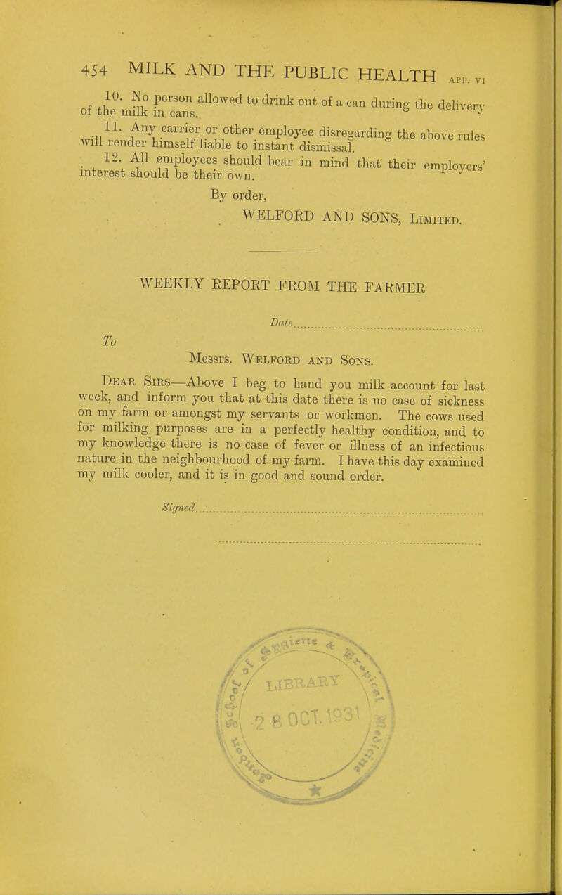 API'. VI 10. No person allowed to drink out of a can during the delivery ot the milk in cans.. ^^i^nvoi,) will vl;rf''^v'''t/r''l^'''''^^P^^^'' disregarding the above rules will render himself liable to instant dismissal. 12 All employees should bear in mind that their employers' interest should be their own. ^ By order, WELFOIiD AND SONS, Limited. WEEICLY EEPOET FEOM THE FAEMER Date To Messrs. Welford and Sons. Dear Sirs—Above I beg to hand you milk account for last week, and inform you that at this date there is no case of sickness on my farm or amongst my servants or workmen. The cows used for milking purposes are in a perfectly healthy condition, and to my knowledge there is no case of fever or illness of an infectious nature in the neighbourhood of my farm. I have this day examined my milk cooler, and it is in good and sound order. Signed
