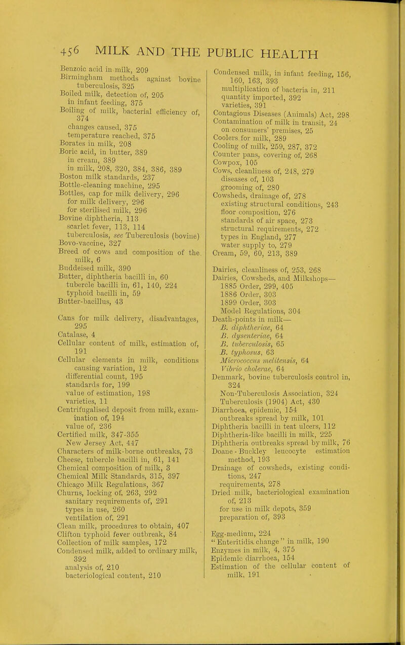 Benzoic acid in milk, 209 Birniiugliam iiietliods against bovine tuberculosis, 325 Boiled milk, detection of, 205 in infant feeding, 375 Boiling of milk, bacterial efficiency of, 374 ^ ' changes caused, 375 temperature readied, 375 Borates in milk, 208 Boric acid, in butter, 389 in cream, 389 in milk, 208, 320, 384, 386, 389 Boston milk standards, 237 Bottle-cleaning machine, 295 Bottles, cap for milk delivery, 296 for milk delivery, 296 for sterilised milk, 296 Bovine diphtheria. 113 scarlet fever, liS, 114 tuberculosis, see Tuberculosis (bovine) Bovo-vacoiue, 327 Breed of cows and composition of the milk, 6 Buddeised milk, 390 Butter, diphtheria bacilli in, 60 tubercle bacilli in, 61, 140, 224 typlioid bacilli in, 59 Butter-bacillus, 43 Cans for milk delivery, disadvantages, 295 Catalase, 4 Cellular content of milk, estimation of, 191 Cellular elements in milk, conditions causing variation, 12 differential count, 195 standards for, 199 value of estimation, 198 varieties, 11 C'entrifugalised deposit from milk, exam- ination of, 194 value of, 236 Certified milk, 347-355 New Jersey Act, 447 Cliaracters of milk-borne outbreaks, 73 Cheese, tubercle bacilli in, 61, 141 Chemical composition of milk, 3 Chemical Milk Standards, 315, 397 Chicago Milk Kegulatious, 367 Churns, locking of, 263, 292 sanitary requirements of, 291 types in use, 260 ventilation of, 291 Clean milk, procedni'es to obtain, 407 Clifton typhoid fever outbreak, 84 Collection of milk samples, 172 Condensed milk, added to ordinary milk, 392 analysis of, 210 bacteriological content, 210 Condensed milk, in infant feeding, 156, 160, 163, 393 multiplication of bacteria in, 211 quantity imported, 392 varieties, 391 Contagious Diseases (Animals) Act, 298 Contamination of milk in transit, 24 on consumers' premises, 25 Coolers for milk, 289 Cooling of milk, 259, 287, 372 Countei- pans, covering of, 268 Cowpox, 105 Cows, cleanliness of, 248, 279 diseases of, 103 grooming of, 280 Cowsheds, drainage of, 278 existing structural conditions, 243 floor composition, 276 standards of air space, 273 structural requirements, 272 types in England, 277 water supply to, 279 Cream, 59, 60, 213, 389 Dairies, cleanliness of, 253, 268 Dairies, Cowsheds, and Milkshops— 1885 Order, 299, 405 1886 Order, 303 1899 Order, 303 Model Regulations, 304 Death-points in luilli— jB. diphtheriae, 64 B. dysenteriae, 64 B. tuberculosis, 65 B. typhosus, 63 Micrococcus melitensis, 64 Vibrio cholerae, 64 Denmark, bovine tuberculosis control in, 324 Non-Tuberculosis Association, 324 Tuberculosis (1904) Act, 430 Diarrhoea, epidemic, 154 outbreaks spread by milk, 101 Diphtheria bacilli in teat ulcers, 112 Diphtheria-like bacilli in milk, 225 Diphtheria outbreaks spread by milk, 76 Doane - Buckley leucocyte estimation method, 193 Drainage of cowsheds, existing condi- tions, 247 requirements, 278 Dried milk, bacteriological examination of, 213 for use in milk depots, 359 preparation of, 393 Egg-medium, 224  Enteritidis. change  in milk, 190 Enzymes in milk, 4, 375 Epidemic diarrhoea, 154 Estimation of the cellular content of milk, 191