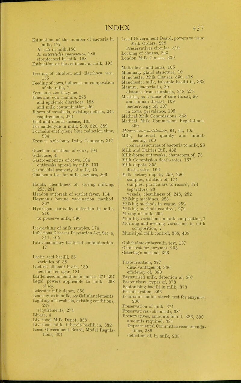 Estimation of the inimber of bacteria in millc, 177 B. coli in milk,ISO B. enteritidis sporogenes, 189 streptococci iu milk, 188 Estimation of tlie sediment in milk, 195 Feeding of children and diarrhoea rate, 155 Feeding of cows, inllnence on composition of the milk, 7 Ferments, see Enzymes Flies and cow manure, 278 and epidemic diarrhoea, 158 and milk contamination, 26 Floors of cowsheds, existing defects, 244 requirements, 276 Foot-and-mouth disease, 105 Formaldehyde in milk, 209, 320, 389 Formalin-methylene blue reduction time, 204 Frost V. Aylesbury Dairy Company, 317 Gaertner infections of cows, 104 Galaotase, 4 Gastro-euteritis of cows, 104 outbreaks spread by milk, 101 Germicidal property of milk, 45 Guaiacum test for milk enzymes, 206 Hands, cleanliness of, during milking, 255, 281 Hendon outbreak of scarlet fever, 114 Heyman's bovine vaccination method, 327 Hydrogen peroxide, detection in milk, 210 to preserve milk, 390 Ice-packing of milk samples, 174 Infectious Diseases Prevention Act, Sec. 4, 311, 405 lutra-inammary bacterial contamination, 17 Lactic acid bacilli, 36 varieties of, 38 Lactose bile-salt broth, ISO neutral I'ed agar, 181 Larder accommodation in houses, 271,297 Legal powers applicable to milk, 298 et seq. Leicester milk depot, 358 Leucocytes in milk, see Cellular elements Lighting of cowsheds, existing conditions, 247 requirements, 274 Lipase, 4 Liverpool Milk Depot, 358 . Liverpool milk, tubercle bacilli in, 332 Local Government Board, Model Regula- tions, 304 Local Government Board, powers to issue Milk Orders, 298 Preservatives circular, 319 Locking of churns, 293 London Milk Clauses, 330 Malta fever and cows, 105 Mammary gland structure, 10 Manchester Milk Clauses, 330, 418 Manchester milk, tubercle bacilli in, 332 Manure, bacteria in, 20 distance from cowsheds, 248, 278 Mastitis, as a cause of sore-throat, 90 and human disease, 109 bacteriology of, 107 iu cows, prevalence, 105 Medical Milk Commissions, 348 Medical Milk Commission Regulations, 350 Micrococcus vielitensis, 61, 64, 105 Milk, bacterial quality and infant- feeding, 160 coolers as sources of bacteria to milk, 23 Milk and Dairies Bill, 433 Milk-borne outbreaks, characters, of, 73 Milk Commission death-rates, 167 Milk depots, 355 death-rates, 166 Milk factory depots, 259, 290 samples, dilution of, 174 samples, particulars to record, 174 separators, 23 vessels, cleanliness of, 248, 282 Milking machines, 283 Milking methods in vogue, 252 Milking methods required, 279 Mixing of milk, 294 Monthly variations in milk composition, 7 Morning and evening variations in milk composition, 7 Municipal milk control, 368, 408 Ophthalmo-tuberculin test, 137 Ortol test for enzymes, 206 Ostertag's method, 326 Pasteurisation, 377 disadvantages of, 380 efficiency of, 380 Pasteurised milk, detectiou of, 207 Pasteurisers, types of, 378 Peptonising bacilli in milk, 373 Permit system, 366 Potassium iodide starch test for enzymes, 206 Preservation of milk, 371 Preservatives (chemical), 381 Preservatives, amounts found, 386, 390 amounts required, 384 Departmental Committee recommenda- tions, 389 detection of, in milk, 208