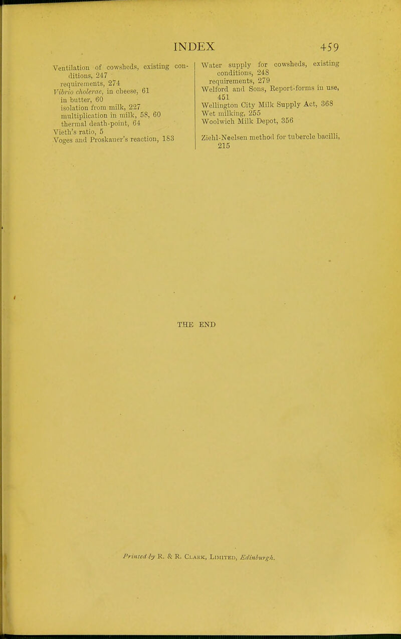 Veiitilatiou of cowsheds, existing con- ditions, 247 requirements, 274 Vibrio cholerac, in olieese, 61 in buttei', 60 isolation from millc, 227 mnltiplication in milk, 58, 60 thermal death-point, 64 Vieth's ratio, 5 Voges and Proslcaner's reaction, 1S3 Water supply for cowsheds, existing conditions, 248 reqiTirements, 279 Welford and Sons, Report-forms iu use, 451 Wellington City Milk Supply Act, 368 Wet milking, 255 Woolwich Milk Depot, 356 Ziehl-Neelsen method for tuhercle bacilli, 215 THE END Primed by K. & R. Clakk, Limited, Edinburgh.