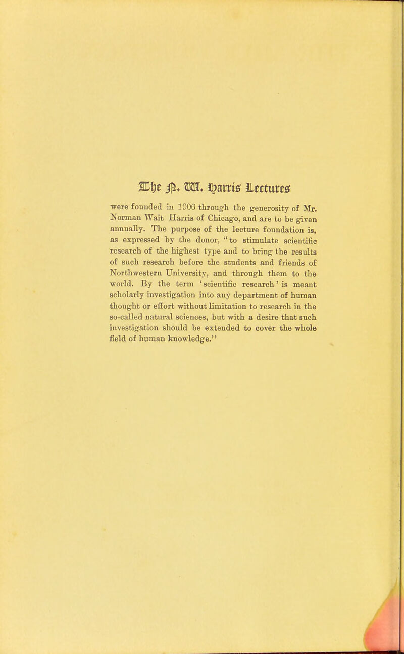 Norman Wait Harris of Chicago, and are to be given annually. The purpose of the lecture foundation is, as expressed by the donor, to stimulate scientific research of the highest type and to bring the results of such research before the students and friends of Northwestern University, and through them to the ■world. By the term ' scientific research' is meant scholarly investigation into any department of human thought or effort without limitation to research in the so-called natural sciences, but with a desire that such investigation should be extended to cover the whole field of human knowledge.