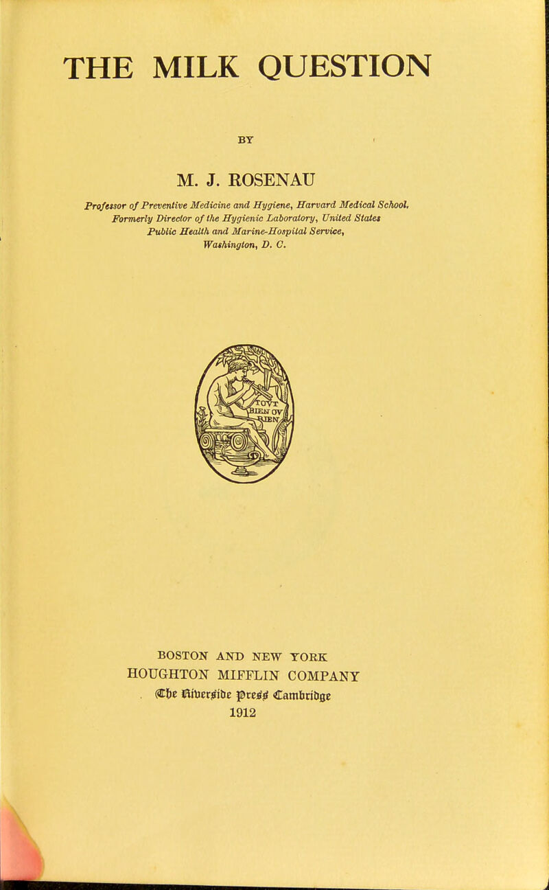 THE MILK QUESTION BY M. J. ROSENAU Profetsor of Preventive Medicine and Hygiene, Harvard Medical School, Formerly Director of the Hygienic Laboratory, United Staiet Public Health and Marine-Hospital Service, Washington, D. C. BOSTON AND NEW YORK HOUGHTON MIFFLIN COMPANY . (Site 5«Uerjii&e preijj CambribBC 1912