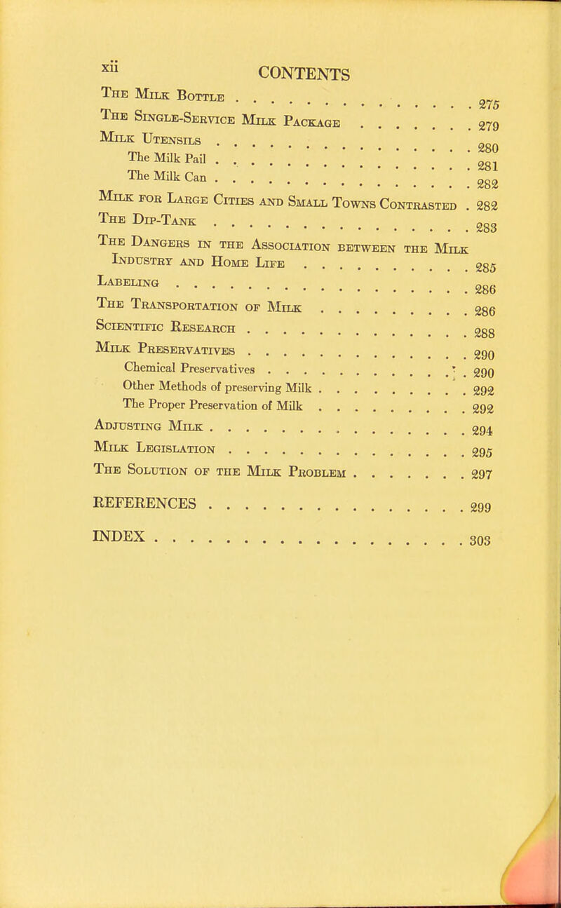 The Milk Bottle The Single-Service Milk Package 279 Milk Utensils The Milk Pail . 281 The Milk Can .... . .' .* [ ] [ [ 282 Milk for Large Cities and Small Towns Contrasted . 282 The Dip-Tank 283 The Dangers in the Association between the Milk Industry and Home Life 285 ^^^^^G ggg The Transportation of Milk 286 Scientific Research 288 Milk Preservatives 290 Chemical Preservatives ' _ 290 Other Methods of preserving Milk 292 The Proper Preservation of Milk 292 Adjusting Milk 294 Milk Legislation 295 The Solution of the Milk Problem 297 REFERENCES 299 INDEX 303