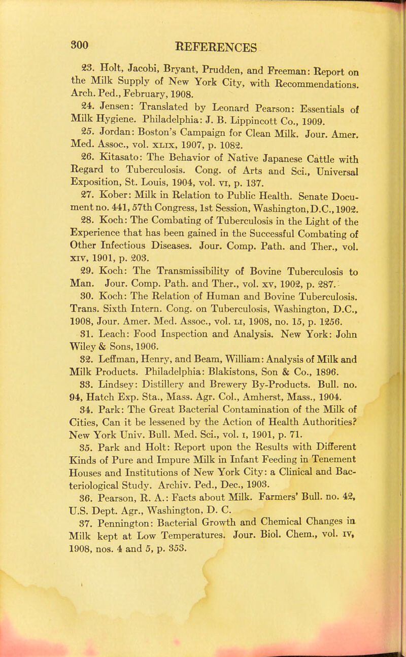 23. Holt, Jacobi, Bryant, Prudden, and Freeman: Report on the Milk Supply of New York City, with Recommendations. Arch. Ped., February, 1908. 24. Jensen: Translated by Leonard Pearson: Essentials of Milk Hygiene. Philadelphia: J. B. Lippincott Co., 1909. 25. Jordan: Boston's Campaign for Clean Milk. Jour, Amer. Med. Assoc., vol. xlix, 1907, p. 1082. 26. Kitasato: The Behavior of Native Japanese Cattle with Regard to Tuberculosis. Cong, of Arts and Sci., Universal Exposition, St. Louis, 1904, vol. vi, p. 137. 27. Kober: Milk in Relation to Public Health. Senate Docu- ment no. 441,57th Congress, 1st Session, Washington, D.C., 1902. 28. Koch: The Combating of Tuberculosis in the Light of the Experience that has been gained in the Successful Combating of Other Infectious Diseases. Jour. Comp. Path, and Ther., vol. XIV, 1901, p. 203. 29. Koch: The Transmissibility of Bovine Tuberculosis to Man. Jour. Comp. Path, and Ther., vol. xv, 1902, p. 287. 30. Koch: The Relation of Human and Bovine Tuberculosis. Trans. Sixth Intern. Cong, on Tuberculosis, Washington, D.C., 1908, Jour. Amer. Med. Assoc., vol. u, 1908, no. 15, p. 1256. 81. Leach: Food Inspection and Analysis. New York: John Wiley & Sons, 1906. 82. Leffman, Henry, and Beam, William: Analysis of Milk and Milk Products. Philadelphia: Blakistons, Son & Co., 1896. 33. Lindsey: Distillery and Brewery By-Products. Bull. no. 94, Hatch Exp. Sta., Mass. Agr. Col., Amherst, Mass., 1904. 34. Park: The Great Bacterial Contamination of the Milk of Cities, Can it be lessened by the Action of Health Authorities? New York Univ. Bull. Med. Sci., vol. i, 1901, p. 71. 35. Park and Holt: Report upon the Results with Different Kinds of Pure and Impure Milk in Infant Feeding in Tenement Houses and Institutions of New York City: a Clinical and Bac- teriological Study. Archiv. Ped., Dec, 1903. 36. Pearson, R. A.: Facts about Milk. Farmers' Bull. no. 42, U.S. Dept. Agr., Washington, D. C. 37. Pennington: Bacterial Growth and Chemical Changes ia Milk kept at Low Temperatures. Jour. Biol. Chem., vol. iv, 1908, nos. 4 and 5, p. 353.