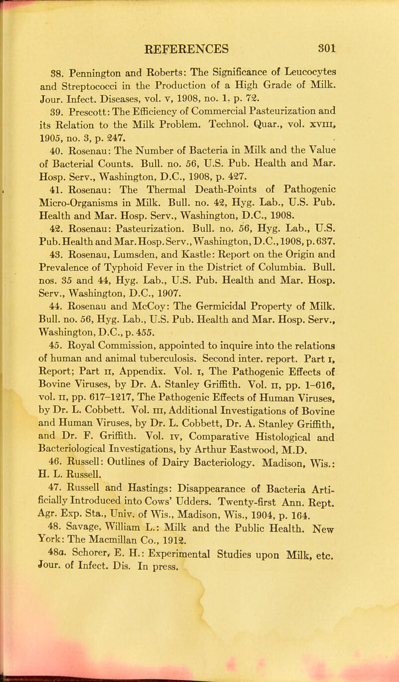 38. Pennington and Roberts: The Significance of Leucocytes and Streptococci in the Production of a High Grade of Milk. Jour. Infect. Diseases, vol. v, 1908, no. 1, p. 72. 39. Prescott: The Efficiency of Commercial Pasteurization and its Eelation to the Milk Problem, Technol. Quar., vol. xvin, 1905, no. 3, p. 247. 40. Rosenau: The Number of Bacteria in Milk and the Value of Bacterial Counts. Bull. no. 56, U.S. Pub. Health and Mar. Hosp. Serv., Washington, D.C., 1908, p. 427. 41. Rosenau: The Thermal Death-Points of Pathogenic Micro-Organisms in Milk. Bull. no. 42, Hyg. Lab., U.S. Pub. Health and Mar. Hosp. Serv., Washington, D.C., 1908. 42. Rosenau: Pasteurization. Bull. no. 56, Hyg. Lab., U.S. Pub. Health and Mar.Hosp. Serv., Washington, D.C., 1908, p. 637. 43. Rosenau, Lumsden, and Kastle: Report on the Origin and Prevalence of Typhoid Fever in the District of Columbia. Bull, nos. 35 and 44, Hyg. Lab., U.S. Pub. Health and Mar. Hosp. Serv., Washmgton, D.C., 1907. 44. Rosenau and McCoy: The Germicidal Property of Milk. Bull. no. 56, Hyg. Lab., U.S. Pub. Health and Mar. Hosp. Serv., Washington, D.C., p. 455. 45. Royal Commission, appointed to inquire into the relations of human and animal tuberculosis. Second inter, report. Part i. Report; Part n. Appendix. Vol. i. The Pathogenic Effects of Bovine Viruses, by Dr. A. Stanley Griffith. Vol. n, pp. 1-616, vol. II, pp. 617-1217, The Pathogenic Effects of Human Viruses, by Dr. L. Cobbett. Vol. ra, Additional Livestigations of Bovine and Human Viruses, by Dr. L. Cobbett, Dr. A. Stanley Griffith, and Dr. F. Griffith. Vol. iv. Comparative Histological and Bacteriological Investigations, by Arthur Eastwood, M.D. 46. Russell: Outhnes of Dairy Bacteriology. Madison, Wis.: H. L. Russell. 47. Russell and Hastings: Disappearance of Bacteria Arti- ficially Introduced into Cows' Udders. Twenty-first Ann. Rept. Agr. Exp. Sta., Univ. of Wis., Madison, Wis., 1904, p. 164. 48. Savage, William L.: Milk and the Public Health. New York: The Macmillan Co., 1912. 48a. Schorer, E. H.: Experimental Studies upon Milk, etc. Jour, of Infect. Dis. In press.