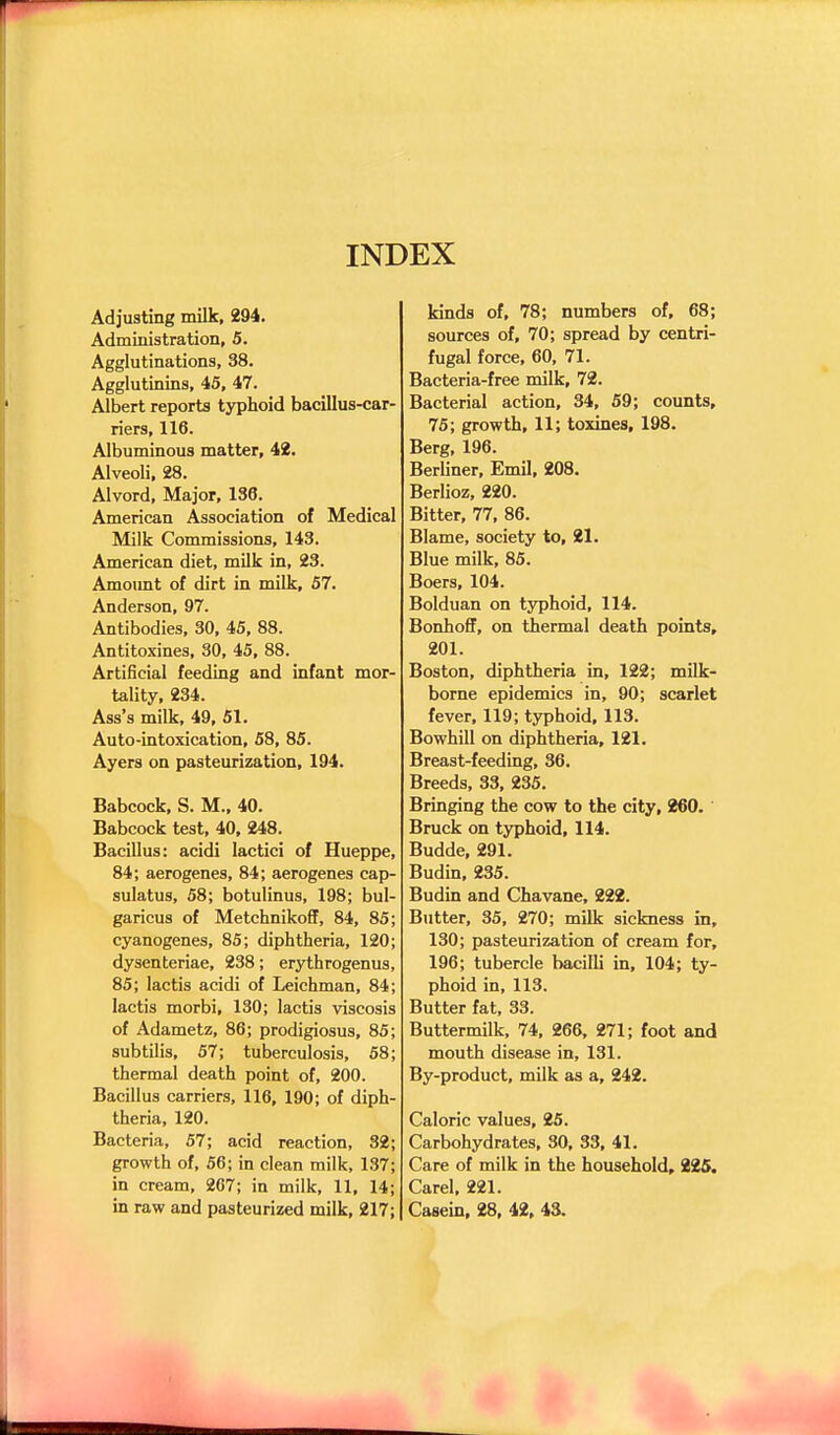 INDEX Adjusting milk, 294. Administration, 5. Agglutinations, 38. Agglutinins, 45, 47. Albert reports typhoid bacillus-car- riers, 116. Albuminous matter, 42. Alveoli, 28. Alvord, Major, 138. American Association of Medical Milk Commissions, 143. American diet, milk in, 23. Amoimt of dirt in milk, 57. Anderson, 97. Antibodies, 30, 45, 88. Antitoxines, 30, 45, 88. Artificial feeding and infant mor- tality, 234. Ass's milk, 49, 51. Auto-intoxication, 58, 85. Ayers on pasteurization, 194. Babcock, S. M., 40. Babcock test, 40, 248. Bacillus: acidi lactici of Hueppe, 84; aerogenes, 84; aerogenes cap- sulatus, 58; botulinus, 198; bul- garicus of Metchnikoflf, 84, 85; cyanogenes, 85; diphtheria, 120; dysenteriae, 238; erythrogenus, 85; lactis acidi of Leichman, 84; lactis morbi, 130; lactis viscosis of Adametz, 86; prodigiosus, 85; subtilis, 57; tuberculosis, 58; thermal death point of, 200. Bacillus carriers, 116, 190; of diph- theria, 120. Bacteria, 57; acid reaction, 32; growth of, 56; in clean milk, 137; in cream, 267; in milk, 11, 14; in raw and pasteurized milk, 217; kinds of, 78; numbers of, 68; sources of, 70; spread by centri- fugal force, 60, 71. Bacteria-free milk, 72. Bacterial action, 34, 59; counts, 75; growth, 11; toxines, 198. Berg, 196. Berliner, Emil, 208. Berlioz, 220. Bitter, 77, 86. Blame, society to, 21. Blue milk, 85. Boers, 104. Bolduan on typhoid, 114. Bonhoff, on thermal death points, 201. Boston, diphtheria in, 122; milk- borne epidemics in, 90; scarlet fever, 119; typhoid, 113. Bowhill on diphtheria, 121. Breast-feeding, 36. Breeds, 33, 235. Bringing the cow to the city, 260. Bruck on typhoid, 114. Budde, 291. Budin, 235. Budin and Chavane, 222. Butter, 35, 270; milk sickness in, 130; pasteurization of cream for, 196; tubercle bacilli in, 104; ty- phoid in, 113. Butter fat, 33. Buttermilk, 74, 266, 271; foot and mouth disease in, 131. By-product, milk as a, 242. Caloric values, 25. Carbohydrates, 30, 33, 41. Care of milk in the household, 225. Carel, 221. Casein, 28, 42, 43.