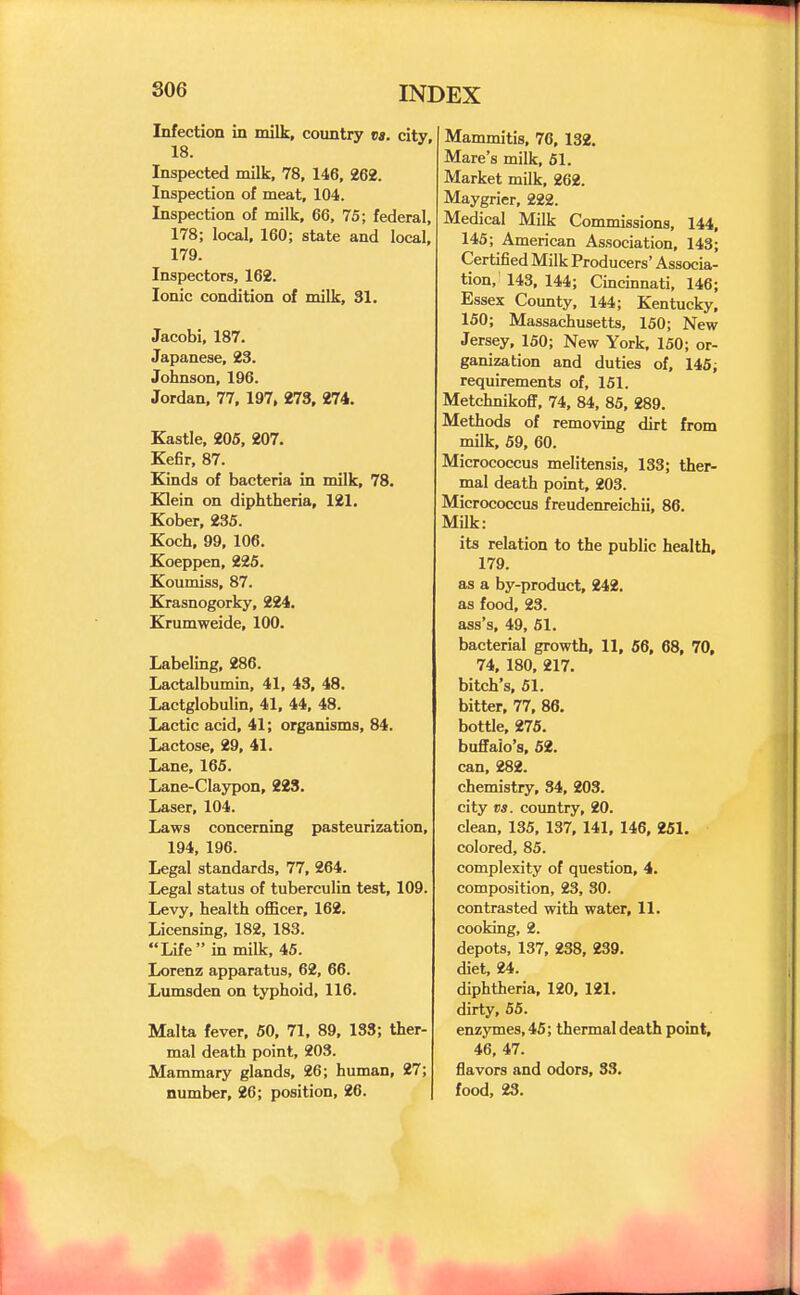 Infection in milk, country ea. city 18. Inspected milk, 78, 146, 262. Inspection of meat, 104. Inspection of milk, 66, 75; federal, 178; local, 160; state and local, 179. Inspectors, 162. Ionic condition of milk, 31. Jacobi, 187. Japanese, 23. Johnson, 196. Jordan, 77, 197, 273, 274. Kastle, 205, 207. Kefir, 87. Kinds of bacteria in milk, 78. Klein on diphtheria, 121. Kober, 235. Koch, 99, 106. Koeppen, 226. Koumiss, 87. Krasnogorky, 224. Krumweide, 100. Labeling, 286. Lactalbumin, 41, 43, 48. Lactglobulin, 41, 44, 48. Lactic acid, 41; organisms, 84. Lactose, 29, 41. Lane, 165. Lane-Claypon, 223. Laser, 104. Laws concerning pasteurization, 194, 196. Legal standards, 77, 264. Legal status of tuberculin test, 109. Levy, health officer, 162. Licensing, 182, 183. Life in milk, 45. Lorenz apparatus, 62, 66. Lumsden on typhoid, 116. Malta fever, 60, 71, 89, 183; ther- mal death point, 203. Mammary glands, 26; human, 27; number, 26; position, 26. Mammitis, 76, 132. Mare's milk, 61. Market milk, 262. Maygrier, 222. Medical Milk Commissions, 144, 145; American Association, 143; Certified Milk Producers' Associa- tion, 143, 144; Cincinnati, 146; Essex County, 144; Kentucky, 150; Massachusetts, 150; New Jersey, 150; New York, 150; or- ganization and duties of, 145; requirements of, 151. Metchnikoff, 74, 84, 85, 289. Methods of removing dirt from milk, 59, 60. Micrococcus melitensis, 133; ther- mal death point, 203. Micrococcus freudenreichii, 86. Milk: its relation to the public health, 179. as a by-product, 242. as food, 23. ass's, 49, 61. bacterial growth, 11, 56, 68, 70, 74, 180, 217. bitch's, 61. bitter, 77, 86, bottle, 276. buffalo's, 52. can, 282. chemistry, 34, 203. city vs. country, 20. clean, 135, 137, 141, 146, 251. colored, 85. complexity of question, 4. composition, 23, 30. contrasted with water, 11. cooking, 2. depots, 137, 238, 239. diet, 24. diphtheria, 120, 121, dirty, 55. enzymes, 45; thermal death point, 46, 47. flavors and odors, 33. food, 23.