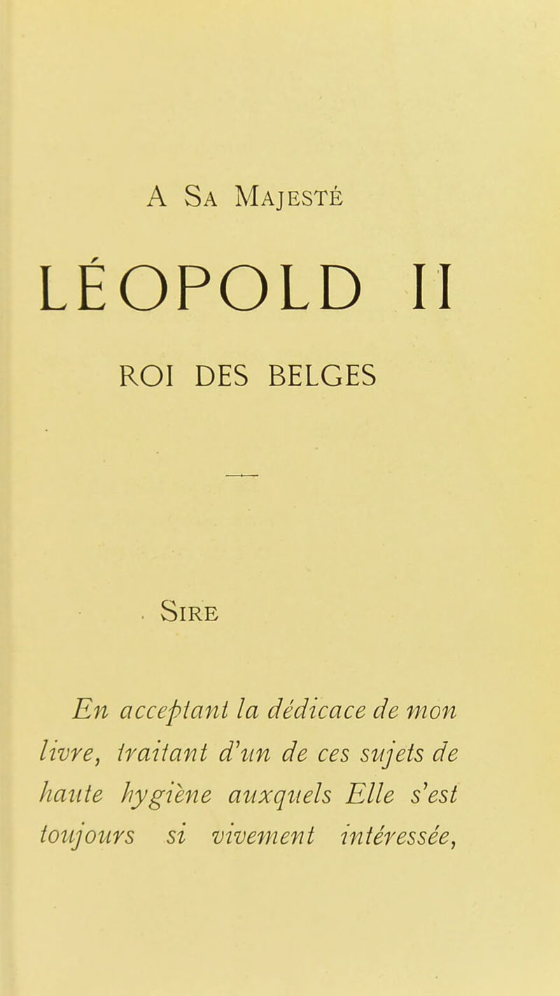 A Sa Majesté LÉOPOLD II ROI DES BELGES Sire En acceptant la dédicace de mon livre, traitant d'tm de ces sujets de haute hygiène auxquels Elle s'est toîijours si vivement intéressée,