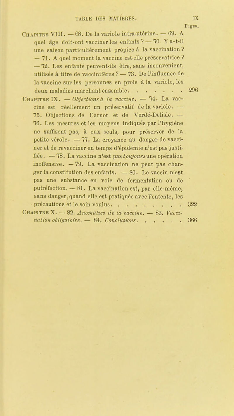 Pagee. Chapitre VIlI. —68. De la variole intra-utérine. — 69. A quel âge doit-ont vacciner les enfnnts ? — TO.Ya-t-il une saison particulièrement propice à la vaccination ? — 71. A quel moment la vaccine est-elle préservati ice ? —12. Les enfants peuvent-ils être, sans inconvénient, utilisés à titre de vaccinifères ? — 73. De l'influence de la vaccine sur les personnes en proie à la variole, les deux maladies marchant ensemble 296 Chapitre IX. —Objections à la vaccine. — 74. La vac- cine est réellement un préservatif de la variole. — 75. Objections de Carnot et de Verdé-Delisle. — 76. Les mesures et les moj'ens indiqués par l'hygiène ne suffisent pas, à eux seuls, pour préserver de la petite vérole. —77. La croyance au danger de vacci- ner et de revacciner en temps d'épidémie n'est pas justi- fiée. — 78. La vaccine n'est pas toujoursune opération inoffensive. — 79. La vaccination ne peut pas chan- ger la constitution des enfants. — 80. Le vaccin n'est pas une substance en voie de fermentation ou de putréfaction. — 81. La vaccination est, par elle-même, sans danger, quand elle est pratiquée avec l'entente, les précautions et le soin voulus 322 Chapitre X. — 82. Anomalies de la vaccine. — 83. Vacci- nation obligatoire. — 84. Conclusions 366