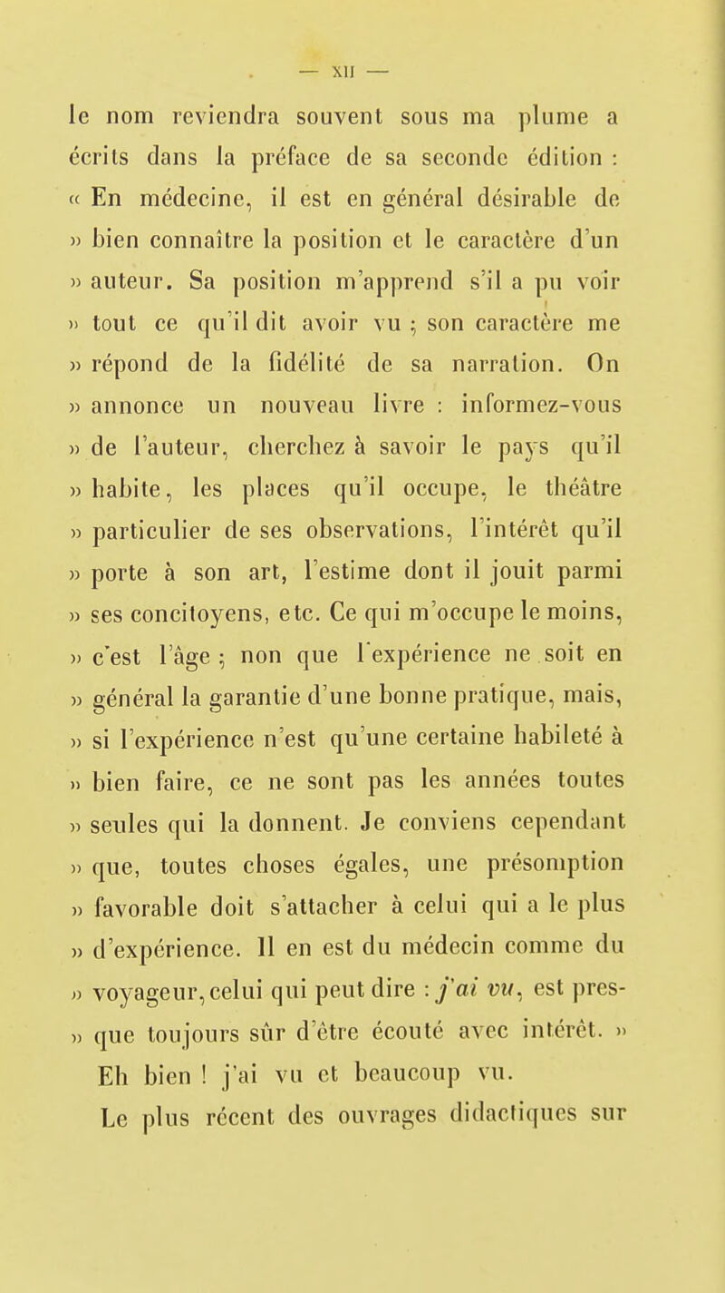 le nom reviendra souvent sous ma plume a écrits dans la préface de sa seconde édition : « En médecine, il est en général désirable de » bien connaître la position et le caractère d'un » auteur. Sa position m'apprend s'il a pu voir » tout ce qu'il dit avoir vu ; son caractère me » répond de la fidélité de sa narration. On » annonce un nouveau livre : informez-vous » de l'auteur, cherchez à savoir le paj s qu'il » habite, les places qu'il occupe, le théâtre » particulier de ses observations, l'intérêt qu'il » porte à son art, l'estime dont il jouit parmi » ses concitoyens, etc. Ce qui m'occupe le moins, )) c'est 1 âge ; non que l'expérience ne soit en » général la garantie d'une bonne pratique, mais, » si l'expérience n'est qu'une certaine habileté à » bien faire, ce ne sont pas les années toutes » seules qui la donnent. Je conviens cependant » que, toutes choses égales, une présomption » favorable doit s'attacher à celui qui a le plus » d'expérience. 11 en est du médecin comme du voyageur, celui qui peut dire -.j'ai vm, est pres- » que toujours sûr d'être écouté avec intérêt. » Eh bien ! j'ai vu et beaucoup vu. Le plus récent des ouvrages didactiques sur