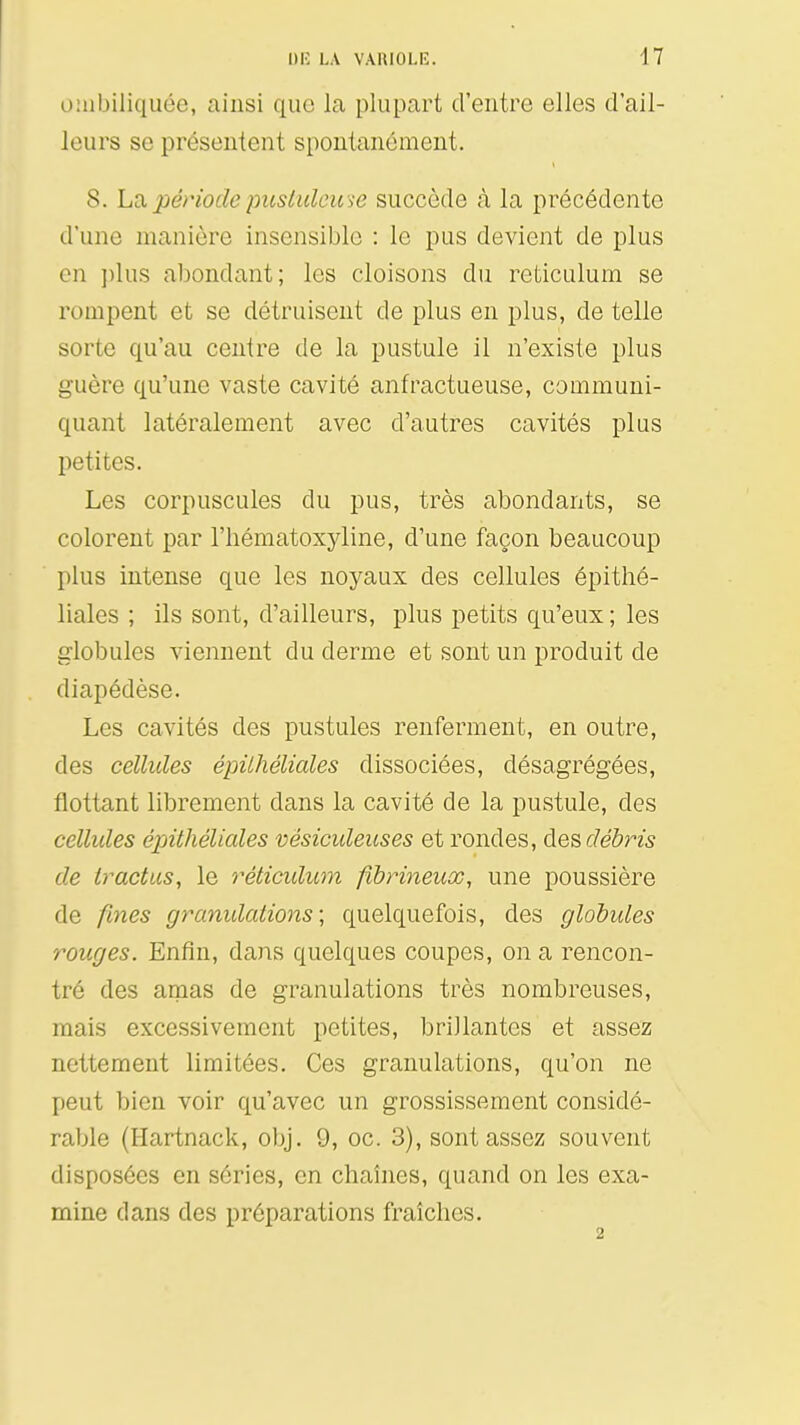 o:iibiliquée, ainsi que la plupart d'entre elles d'ail- leurs se présentent spontanément. 8. La période pusiulcu ie succède à la précédente d'une manière insensible : le pus devient de plus en ])lus abondant; les cloisons du reticulum se rompent et se détruisent de plus en plus, de telle sorte qu'au centre de la pustule il n'existe plus guère qu'une vaste cavité anfractueuse, communi- quant latéralement avec d'autres cavités plus petites. Les corpuscules du pus, très abondants, se colorent par l'iiématoxyline, d'une façon beaucoup plus intense que les noyaux des cellules épithé- liales ; ils sont, d'ailleurs, plus petits qu'eux ; les globules viennent du derme et sont un produit de diapédèse. Les cavités des pustules renferment, en outre, des cellules épilhéliales dissociées, désagrégées, flottant librement dans la cavité de la pustule, des cellules épilhéliales vésiculeuses et rondes, des débris de tractas, le t^éticulum fibrineux, une poussière de fines granidations ; quelquefois, des globules rouges. Enfin, dans quelques coupes, on a rencon- tré des amas de granulations très nombreuses, mais excessivement petites, brillantes et assez nettement limitées. Ces granulations, qu'on ne peut bien voir qu'avec un grossissement considé- rable (Hartnack, obj. 9, oc. 3), sont assez souvent disposées en séries, en chaînes, quand on les exa- mine dans des préparations fraîches.