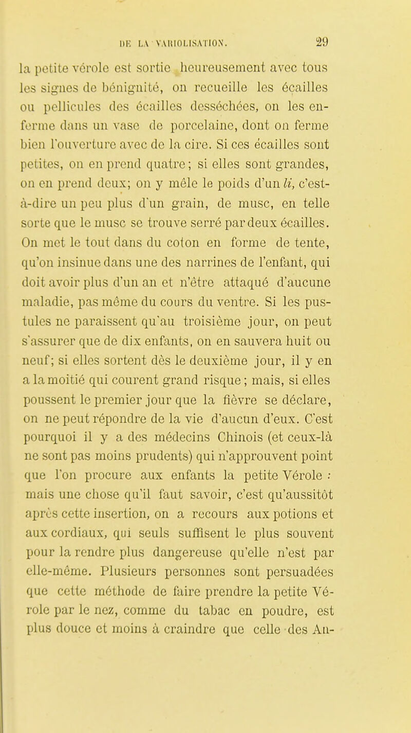 1)K I,A VAIUOLISAÏIOX. !29 la petite vérole est sortie heureusement avec tous les signes de bénignité, on recueille les écailles ou pellicules des écailles desséchées, on les en- ferme dans un vase de porcelaine, dont on ferme bien l'ouverture avec de la cire. Si ces écailles sont petites, on en prend quatre ; si elles sont grandes, on en prend deux; on y môle le poids d'un li, c'est- à-dire un peu plus d'un grain, de musc, en telle sorte que le musc se trouve serré par deux écailles. On met le tout dans du coton en forme de tente, qu'on insinue dans une des narrines de l'enfant, qui doit avoir plus d'un an et n'être attaqué d'aucune maladie, pas même du cours du ventre. Si les pus- tules ne paraissent qu'au troisième jour, on peut s'assurer que de dix enfants, on en sauvera huit ou neuf; si elles sortent dès le deuxième jour, il y en a la moitié qui courent grand risque ; mais, si elles poussent le premier jour que la fièvre se déclare, on ne peut répondre de la vie d'aucun d'eux. C'est pourquoi il y a des médecins Chinois (et ceux-là ne sont pas moins prudents) qui n'approuvent point que l'on procure aux enfants la petite Vérole •• mais une chose qu'il faut savoir, c'est qu'aussitôt après cette insertion, on a recours aux potions et aux cordiaux, qui seuls suffisent le plus souvent pour la rendre plus dangereuse qu'elle n'est par elle-même. Plusieurs personnes sont persuadées que cette méthode de faire prendre la petite Vé- role par le nez, comme du tabac en poudre, est plus douce et moins à craindre que celle des Au-