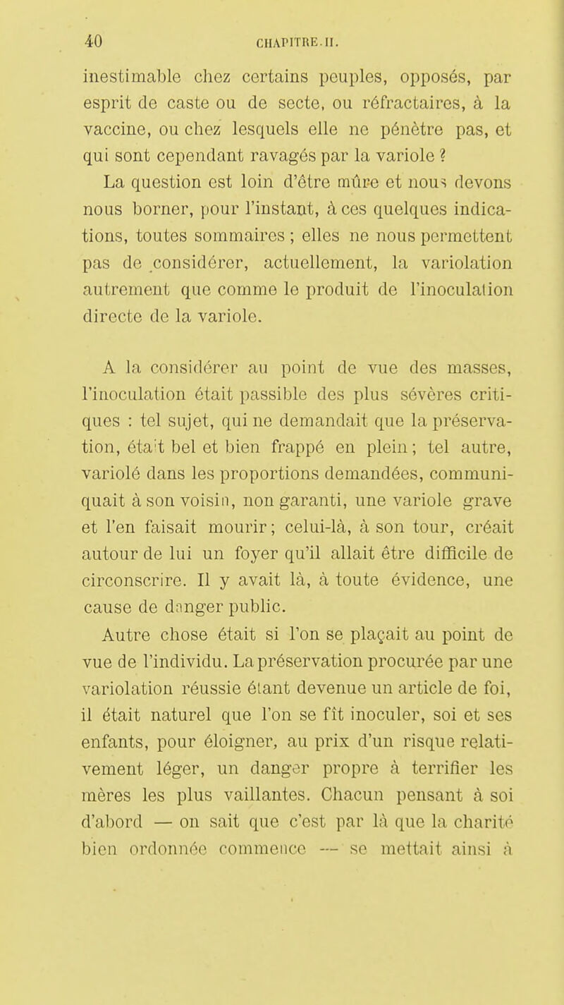 inestimable chez certains peuples, opposés, par esprit de caste ou de secte, ou réfractaircs, à la vaccine, ou chez lesquels elle ne pénètre pas, et qui sont cependant ravagés par la variole ? La question est loin d'être mûre et nous devons nous borner, pour l'instant, à ces quelques indica- tions, toutes sommaires ; elles ne nous permettent pas de considérer, actuellement, la variolation autrement que comme le produit de l'inoculation directe de la variole. A la considérer au point de vue des masses, l'inoculation était passible des plus sévères criti- ques : tel sujet, qui ne demandait que la préserva- tion, éta't bel et bien frappé en plein ; tel autre, variolé dans les proportions demandées, communi- quait à son voisin, non garanti, une variole grave et l'en faisait mourir ; celui-là, à son tour, créait autour de lui un foyer qu'il allait être difficile de circonscrire. Il y avait là, à toute évidence, une cause de danger public. Autre chose était si l'on se plaçait au point de vue de l'individu. La préservation procurée par une variolation réussie étant devenue un article de foi, il était naturel que l'on se fît inoculer, soi et ses enfants, pour éloigner, au prix d'un risque relati- vement léger, un danger propre à terrifier les mères les plus vaillantes. Chacun pensant à soi d'abord — on sait que c'est par là que la charité bien ordonnée commence — se mettait ainsi à