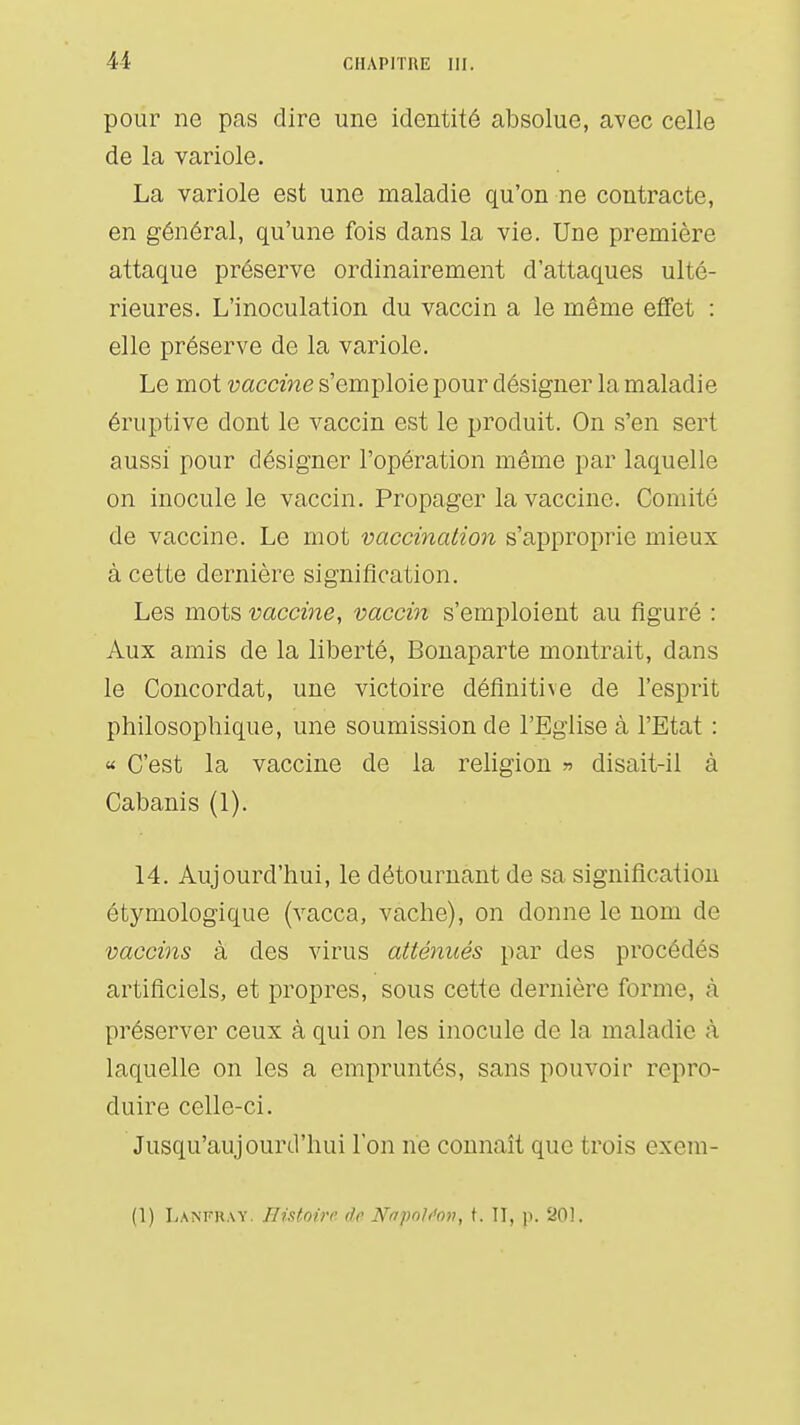 pour ne pas dire une identité absolue, avec celle de la variole. La variole est une maladie qu'on ne contracte, en général, qu'une fois dans la vie. Une première attaque préserve ordinairement d'attaques ulté- rieures. L'inoculation du vaccin a le même effet : elle préserve de la variole. Le mot vaccine s'emploie pour désigner la maladie éruptive dont le vaccin est le produit. On s'en sert aussi pour désigner l'opération même par laquelle on inocule le vaccin. Propager la vaccine. Comité de vaccine. Le mot vaccination s'approprie mieux à cette dernière signification. Les mots vaccine, vaccin s'emploient au figuré : Aux amis de la liberté, Bonaparte montrait, dans le Concordat, une victoire définitive de l'esprit philosophique, une soumission de l'Eglise à l'Etat : « C'est la vaccine de la religion » disait-il à Cabanis (1). 14. Aujourd'hui, le détournant de sa signification étymologique (vacca, vache), on donne le nom de vaccins à des virus atténués par des procédés artificiels, et propres, sous cette dernière forme, à préserver ceux à qui on les inocule de la maladie à laquelle on les a empruntés, sans pouvoir repro- duire celle-ci. Jusqu'aujourd'hui l'on ne connaît que trois exem- (1) Lanfkay. Histoire de NafoUon, t. Il, j). 201.