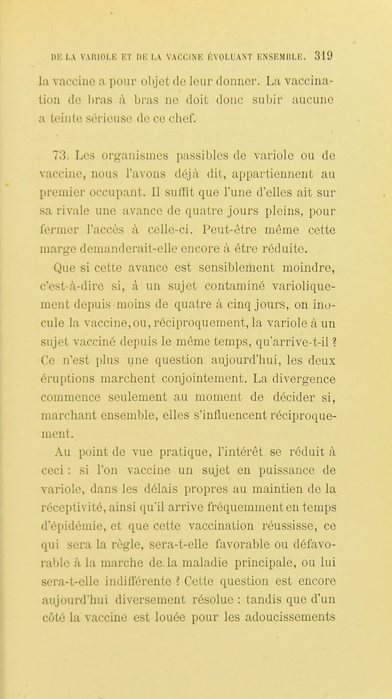 la vaccine a pour objet de leur donner. La vaccina- tion do bras à bras no doit donc subir aucune a teinte sérieuse de ce chef. 73. Les organismes passibles de variole ou de vaccine, nous l'avons déjà dit, appartiennent au premier occupant. Il suffit que l'une d'elles ait sur sa rivale une avance de quatre jours pleins, pour fermer l'accès à celle-ci. Peut-être même cette marge demanderait-elle encore à être réduite. Que si cette avance est sensiblerhent moindre, c'est-à-dire si, à un sujet contaminé variolique- ment depuis moins de quatre à cinq jours, on ino- cule la vaccine, ou, réciproquement, la variole à un sujet vacciné depuis le même temps, qu'arrive-t-il ? Ce n'est plus une question aujourd'hui, les deux éruptions marchent conjointement. La divergence commence seulement au moment de décider si, marchant ensemble, elles s'influencent réciproque- ment. Au point de vue pratique, l'intérêt se réduit à ceci : si l'on vaccine un sujet en puissance de variole, dans les délais propres au maintien de la réceptivité, ainsi qu'il arrive fréquemment en temps d'épidémie, et que cette vaccination réussisse, ce qui sera la règle, sera-t-elle favorable ou défavo- rable à la marche de. la maladie principale, ou lui sera-t-elle indifférente ? Cette question est encore aujourd'hui diversement résolue : tandis que d'un côté la vaccine est louée pour les adoucissements