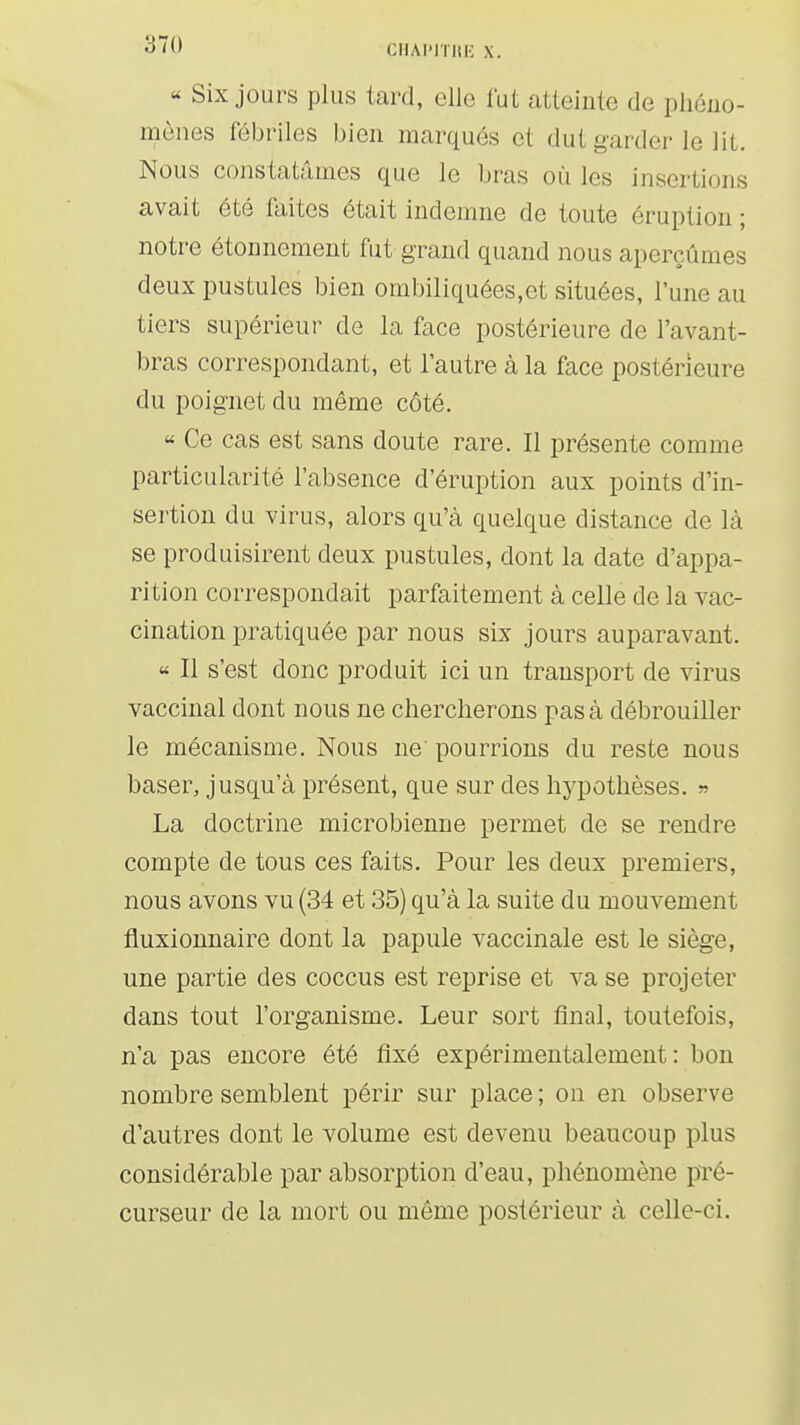 « Six jours plus tard, elle fut atteinte de phéno- mènes fébriles bien marqués et dut garder le lit. Nous constatâmes que le bras où les insertions avait été faites était indemne de toute éruption ; notre étounement fut grand quand nous aperçûmes deux pustules bien ombiliquées,et situées, l'une au tiers supérieur de la face postérieure de l'avant- bras correspondant, et l'autre à la face postérieure du poignet du même côté. « Ce cas est sans doute rare. Il présente comme particularité l'absence d'éruption aux points d'in- sertion du virus, alors qu'à quelque distance de là se produisirent deux pustules, dont la date d'appa- rition correspondait parfaitement à celle de la vac- cination pratiquée par nous six jours auparavant. « Il s'est donc produit ici un transport de virus vaccinal dont nous ne chercherons pas à débrouiller le mécanisme. Nous ne' pourrions du reste nous baser, jusqu'à présent, que sur des hj^pothèses. « La doctrine microbienne permet de se rendre compte de tous ces faits. Pour les deux premiers, nous avons vu (34 et 35) qu'à la suite du mouvement fluxionnaire dont la papule vaccinale est le siège, une partie des coccus est reprise et va se projeter dans tout l'organisme. Leur sort final, toutefois, n'a pas encore été fixé expérimentalement: bon nombre semblent périr sur place ; on en observe d'autres dont le volume est devenu beaucoup plus considérable par absorption d'eau, phénomène pTé- curseur de la mort ou même postérieur à celle-ci.