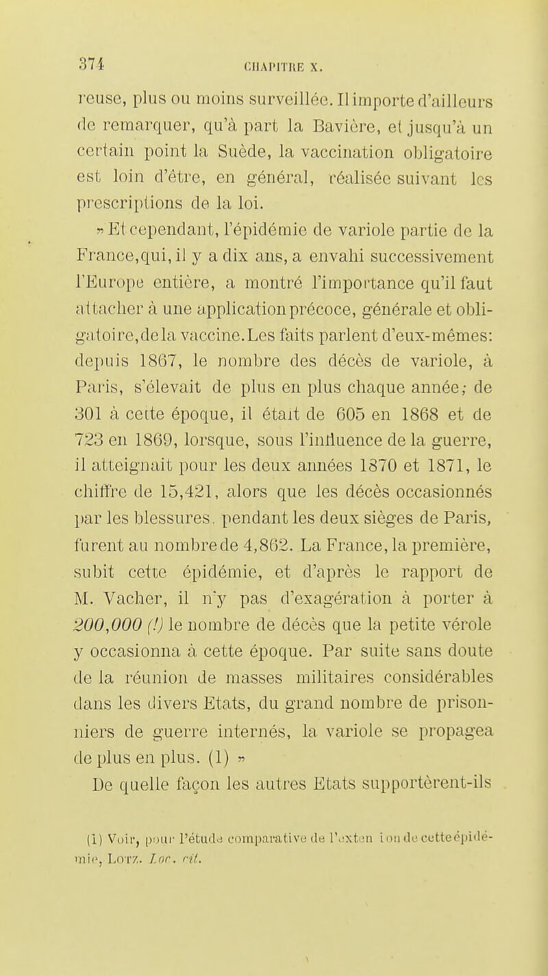 rcuse, plus ou moins surveillée. Il importe rrailleurs de remarquer, qu'à part la Bavière, e( jusqu'à un certain point la Suède, la vaccination obligatoire est loin d'être, en général, réalisée suivant les prescriptions de la loi. » Et cependant, l'épidémie de variole partie de la France,qui, il y a dix ans, a envahi successivement l'Europe entière, a montré l'importance qu'il faut attacher à une application précoce, générale et obli- gatoire, de la vaccine.Les faits parlent d'eux-mêmes: depuis 1867, le nombre des décès de variole, à Paris, s'élevait de plus en plus chaque année; de 301 à cette époque, il était de 605 en 1868 et de 723 en 1869, lorsque, sous l'intluence de la guerre, il atteignait pour les deux années 1370 et 1871, le chiffre de 15,421, alors que les décès occasionnés par les blessures, pendant les deux sièges de Paris, furent au nombre de 4,862. La France, la première, subit cette épidémie, et d'après le rapport de M. Vacher, il ny pas d'exagération à porter à 200,000 (!) le nombre de décès que la petite vérole y occasionna à cette époque. Par suite sans doute de la réunion de masses militaires considérables dans les divers Etats, du grand nombre de prison- niers de guerre internés, la variole se propagea de plus en plus. (1) ^ De quelle façon les autres Etats supportèrent-ils (i) Voii-, pour l'étud.j comparative du l'^xti'ii ioiiilecetteépidé- inic, LoTZ. Lnr. cit.