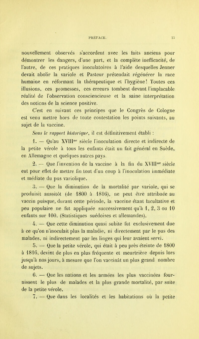 nouvellement observés s'accordent, avec les faits anciens pour démontrer les dangers, d'une part, et la complète inefficacité, de l'autre, de ces pratiques inoculatoires à l'aide desquelles Jenner devait abolir la variole et Pasteur prétendait régénérer la race humaine en réformant la thérapeutique et l'hygiène! Toutes ces illusions, ces promesses, ces erreurs tombent devant l'implacable réalité de l'observation consciencieuse et la saine interprétation des notions de la science positive. C'est en suivant ces principes que le Congrès de Cologne est venu mettre hors de toute contestation les points suivants, au sujet de la vaccine. Sous le rapport historique, il est définitivement établi : 4. — Qu'au XVIII''' siècle l'inoculation directe et indirecte de la petite vérole à tous les enfants était un fait général en Suède, en Allemagne et quelques autres pays. 2. ~ Que l'invention de la vaccine à la fin du XVIH'' siècle eut pour eflet de mettre fin tout d'un coup à l'inoculation immédiate et médiate du pus variolique. 3. — Que la diminution de la mortalité par variole, qui se produisit aussitôt (de 1800 à 1816), ne peut être attribuée au vaccin puisque, durant cette période, la vaccine étant facultative et peu populaire ne fut appliquée successivement qu'à 1,2,3 ou 10 enfants sur 100. (Statistiques suédoises et allemandes). 4. — Que cette diminution quasi subite fut exclusivement due à ce qu'on n'inoculait plus la maladie, ni directement par le pus des malades, ni indirectement par les linges qui leur avaient servi. 5. — Que la petite vérole, qui était à peu près éteinte de 1800 à 1816, devint de plus en plus fréquente et meurtrière depuis lors jusqu'à nos jours, à mesure que l'on vaccinât un plus grand nombre de sujets. 6. — Que les nations et les armées les plus vaccinées four- nissent le plus de malades et la plus grande mortalité, par suite de la petite vérole. 7. — Que dans les localités et les habitations oij la petite