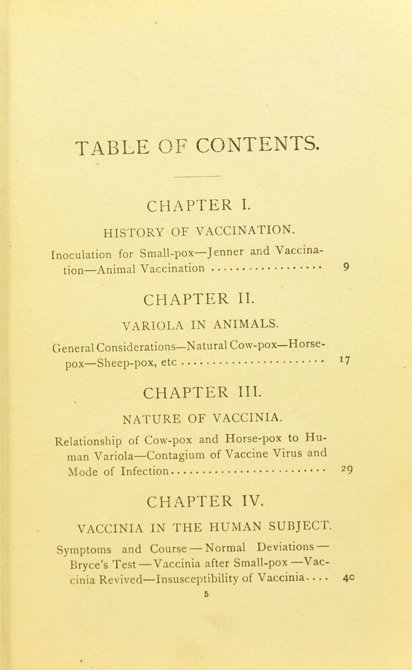 TABLE OF CONTENTS. CHAPTER I. HISTORY OF VACCINATION. Inoculation for Small-pox—Jenner and Vaccina- tion—Animal Vaccination CHAPTER II. VARIOLA IN ANIMALS. General Considerations—Natural Cow-pox—Horse- pox—Sheep-pox, etc CHAPTER III. NATURE OF VACCINIA. Relationship of Cow-pox and Horse-pox to Hu- man Variola—Contagium of Vaccine Virus and Mode of Infection CHAPTER IV. VACCINIA IN THE HUMAN SUBJECT. Symptoms and Course — Normal Deviations — Bryce's Test — Vaccinia after Small-pox—Vac- cinia Revived—Insusceptibility of Vaccinia