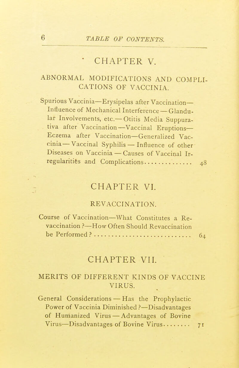 ' CHAPTER V. ABNORMAL MODIFICATIONS AND COMPLI- CATIONS OF VACCINIA. Spurious Vaccinia—Erysipelas after Vaccination- Influence of Mechanical Interference —Glandu- lar Involvements, etc.—Otitis Media Suppura- tiva after Vaccination—Vaccinal Eruptions— Eczema after Vaccination—Generalized Vac- cinia— Vaccinal Syphilis — Influence of other Diseases on Vaccinia — Causes of Vaccinal Ir- regularities and Complications 48 CHAPTER VI. RE VACCINATION. Course of Vaccination—What Constitutes a Re- vaccination ?—How Often Should Revaccination be Performed ? 64 CHAPTER VII. MERITS OF DIFFERENT KINDS OF VACCINE VIRUS. General Considerations — Has the Prophylactic Power of Vaccinia Diminished ?—Disadvantages of Humanized Virus — Advantages of Bovine Virus—Disadvantages of Bovine Virus 71