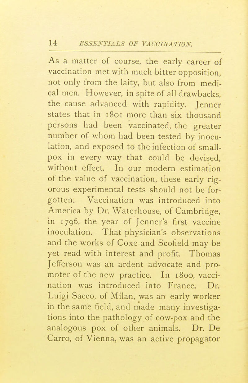 As a matter of course, the early career of vaccination met with much bitter opposition, not only from the laity, but also from medi- cal men. However, in spite of all drawbacks, the cause advanced with rapidity. Jenner states that in 1801 more than six thousand persons had been vaccinated, the greater number of whom had been tested by inocu- lation, and exposed to the infection of small- pox in every way that could be devised, without effect. In our modern estimation of the value of vaccination, these early rig- orous experimental tests should not be for- gotten. Vaccination was introduced into America by Dr. Waterhouse, of Cambridge, in 1796, the year of Jenner's first vaccine inoculation. That physician's observations and the works of Coxe and Scofield may be yet read with interest and profit. Thomas Jefferson was an ardent advocate and pro- moter of the new practice. In 1800, vacci- nation was introduced into France. Dr. Luigi Sacco, of Milan, was an early worker in the same field, and made many investiga- tions into the pathology of cow-pox and the analogous pox of other animals. Dr. De Carro, of Vienna, was an active propagator