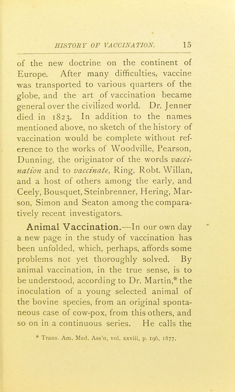 of the new doctrine on the continent of Europe. After many difficulties, vaccine was transported to various quarters of the globe, and the art of vaccination became general over the civilized world. Dr. Jenner died in 1823. In addition to the names mentioned above, no sketch of the history of vaccination would be complete without ref- erence to the works of Woodville, Pearson, Dunning, the originator of the words vacci- nation and to vaccinate, Ring, Robt. Willan, and a host of others among the early, and Ceely, Bousquet, Steinbrenner, Hering, Mar- son, Simon and Seaton among the compara- tively recent investigators. Animal Vaccination.—In our own day a new page in the study of vaccination has been unfolded, which, perhaps, affords some problems not yet thoroughly solved. By animal vaccination, in the true sense, is to be understood, according to Dr. Martin * the inoculation of a young selected animal of the bovine species, from an original sponta- neous case of cow-pox, from this others, and so on in a continuous series. He calls the * Trans. Am. Med. Ass'n, vol. xxviii, p. 196, 1877.