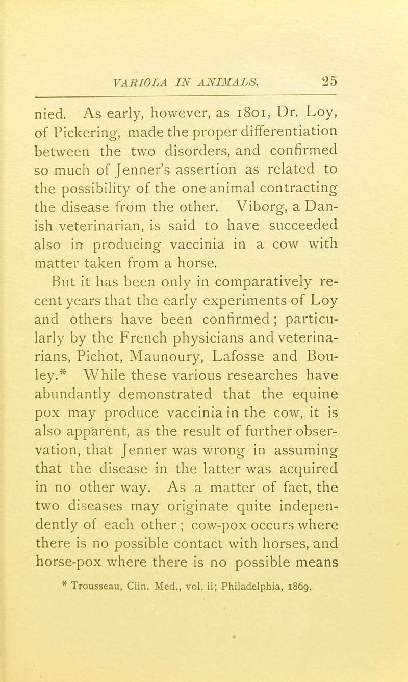 nied. As early, however, as 1801, Dr. Loy, of Pickering, made the proper differentiation between the two disorders, and confirmed so much of Jenner's assertion as related to the possibility of the one animal contracting the disease from the other. Viborg, a Dan- ish veterinarian, is said to have succeeded also in producing vaccinia in a cow with matter taken from a horse. But it has been only in comparatively re- cent years that the early experiments of Loy and others have been confirmed; particu- larly by the French physicians and veterina- rians, Pichot, Maunoury, Lafosse and Bou- ley.* While these various researches have abundantly demonstrated that the equine pox may produce vaccinia in the cow, it is also apparent, as the result of further obser- vation, that Jenner was wrong in assuming that the disease in the latter was acquired in no other way. As a matter of fact, the two diseases may originate quite indepen- dently of each other ; cow-pox occurs where there is no possible contact with horses, and horse-pox where there is no possible means * Trousseau, Clin. Med., vol. ii; Philadelphia, 1869.